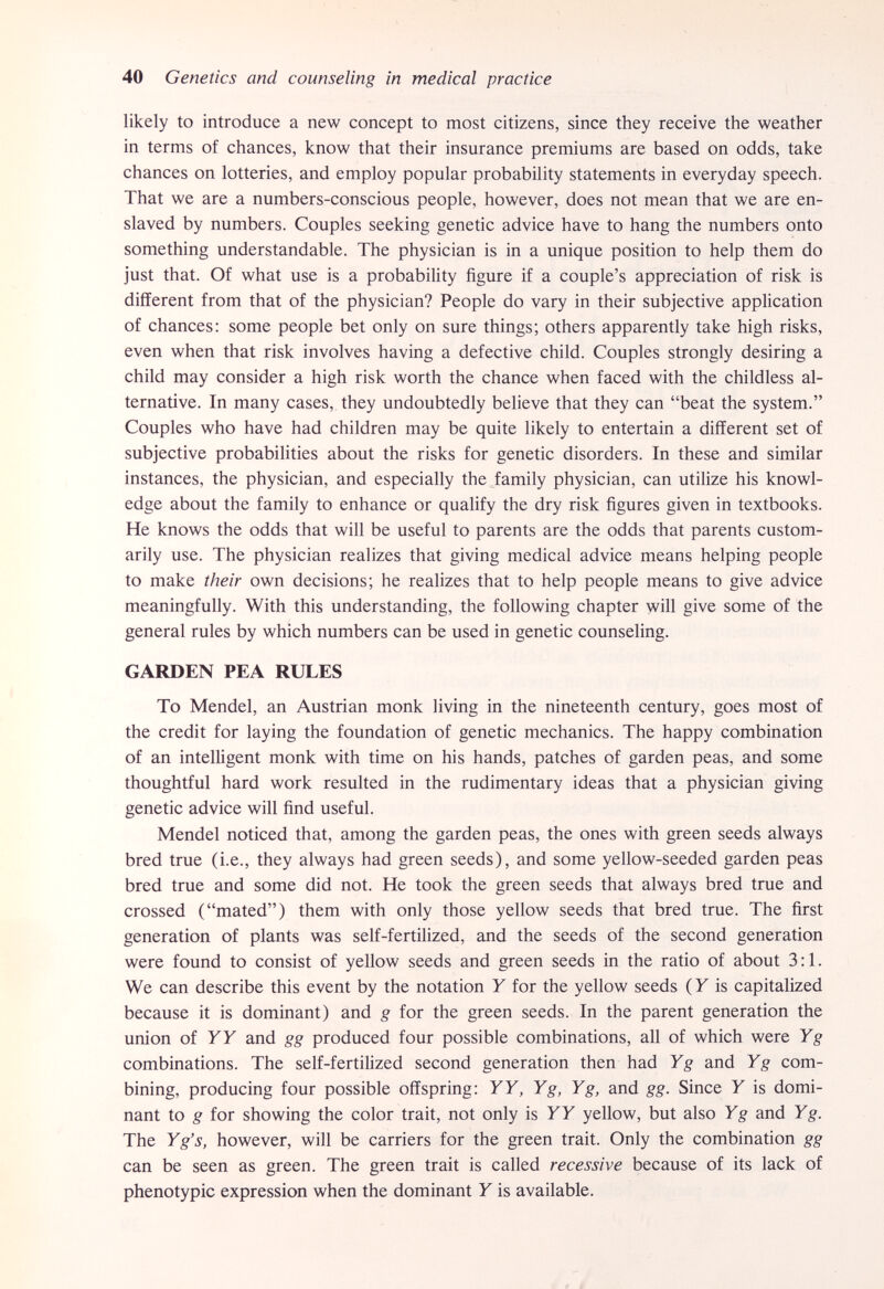 40 Genetics and counseling in medical practice likely to introduce a new concept to most citizens, since they receive the weather in terms of chances, know that their insurance premiums are based on odds, take chances on lotteries, and employ popular probability statements in everyday speech. That we are a numbers-conscious people, however, does not mean that we are en¬ slaved by numbers. Couples seeking genetic advice have to hang the numbers onto something understandable. The physician is in a unique position to help them do just that. Of what use is a probability figure if a couple's appreciation of risk is different from that of the physician? People do vary in their subjective application of chances: some people bet only on sure things; others apparently take high risks, even when that risk involves having a defective child. Couples strongly desiring a child may consider a high risk worth the chance when faced with the childless al¬ ternative. In many cases, they undoubtedly believe that they can beat the system. Couples who have had children may be quite likely to entertain a different set of subjective probabilities about the risks for genetic disorders. In these and similar instances, the physician, and especially the family physician, can utilize his knowl¬ edge about the family to enhance or qualify the dry risk figures given in textbooks. He knows the odds that will be useful to parents are the odds that parents custom¬ arily use. The physician realizes that giving medical advice means helping people to make their own decisions; he realizes that to help people means to give advice meaningfully. With this understanding, the following chapter will give some of the general rules by which numbers can be used in genetic counseling. GARDEN PEA RULES To Mendel, an Austrian monk living in the nineteenth century, goes most of the credit for laying the foundation of genetic mechanics. The happy combination of an intelligent monk with time on his hands, patches of garden peas, and some thoughtful hard work resulted in the rudimentary ideas that a physician giving genetic advice will find useful. Mendel noticed that, among the garden peas, the ones with green seeds always bred true (i.e., they always had green seeds), and some yellow-seeded garden peas bred true and some did not. He took the green seeds that always bred true and crossed (mated) them with only those yellow seeds that bred true. The first generation of plants was self-fertilized, and the seeds of the second generation were found to consist of yellow seeds and green seeds in the ratio of about 3:1. We can describe this event by the notation Y for the yellow seeds (F is capitalized because it is dominant) and g for the green seeds. In the parent generation the union of У Г and gg produced four possible combinations, all of which were Y g combinations. The self-fertilized second generation then had Yg and Yg com¬ bining, producing four possible offspring: YY, Yg, Yg, and gg. Since Y is domi¬ nant to g for showing the color trait, not only is Y Y yellow, but also Y g and Y g. The Y g's, however, will be carriers for the green trait. Only the combination gg can be seen as green. The green trait is called recessive because of its lack of phenotypic expression when the dominant Y is available.