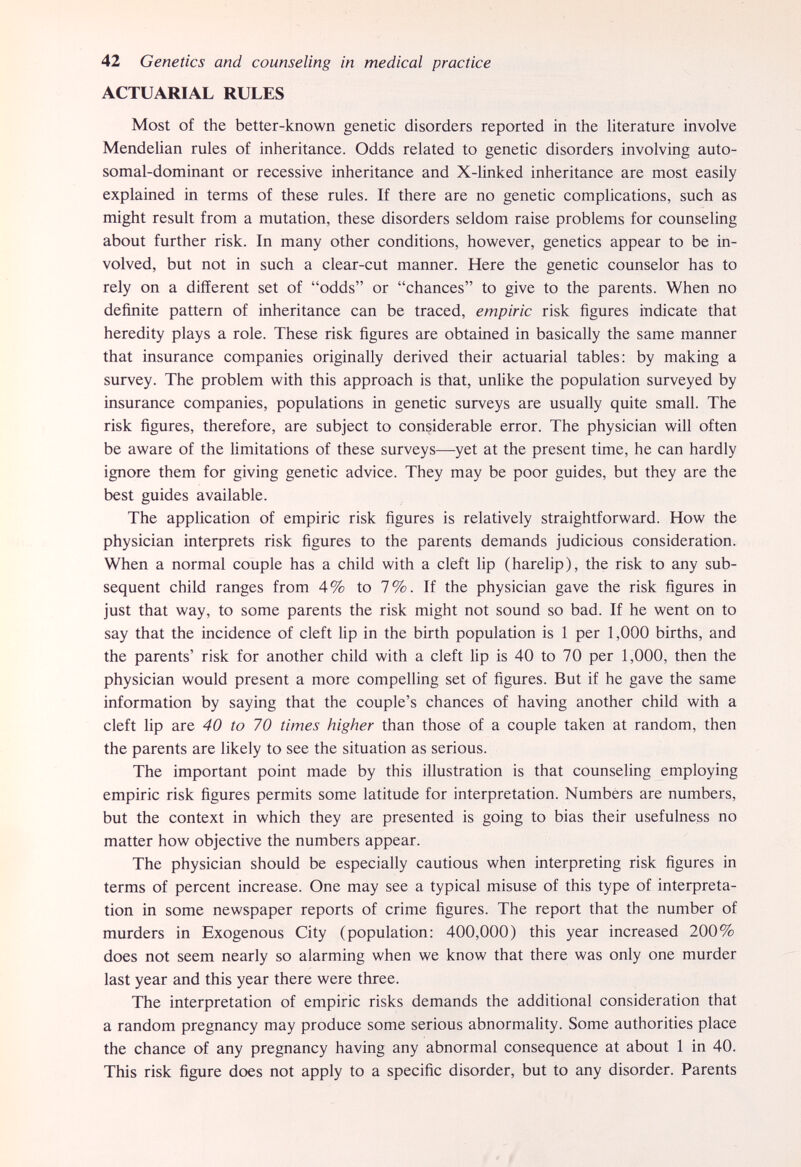 42 Genetics and counseling in medical practice ACTUARIAL RULES Most of the better-known genetic disorders reported in the literature involve Mendelian rules of inheritance. Odds related to genetic disorders involving auto- somal-dominant or recessive inheritance and X-linked inheritance are most easily explained in terms of these rules. If there are no genetic comphcations, such as might result from a mutation, these disorders seldom raise problems for counseling about further risk. In many other conditions, however, genetics appear to be in¬ volved, but not in such a clear-cut manner. Here the genetic counselor has to rely on a different set of odds or chances to give to the parents. When no definite pattern of inheritance can be traced, empiric risk figures indicate that heredity plays a role. These risk figures are obtained in basically the same manner that insurance companies originally derived their actuarial tables: by making a survey. The problem with this approach is that, unlike the population surveyed by insurance companies, populations in genetic surveys are usually quite small. The risk figures, therefore, are subject to considerable error. The physician wiU often be aware of the limitations of these surveys—yet at the present time, he can hardly ignore them for giving genetic advice. They may be poor guides, but they are the best guides available. The application of empiric risk figures is relatively straightforward. How the physician interprets risk figures to the parents demands judicious consideration. When a normal couple has a child with a cleft lip (harelip), the risk to any sub¬ sequent child ranges from 4% to 7%. If the physician gave the risk figures in just that way, to some parents the risk might not sound so bad. If he went on to say that the incidence of cleft lip in the birth population is 1 per 1,000 births, and the parents' risk for another child with a cleft lip is 40 to 70 per 1,000, then the physician would present a more compelling set of figures. But if he gave the same information by saying that the couple's chances of having another child with a cleft lip are 40 to 70 times higher than those of a couple taken at random, then the parents are likely to see the situation as serious. The important point made by this illustration is that counseling employing empiric risk figures permits some latitude for interpretation. Numbers are numbers, but the context in which they are presented is going to bias their usefulness no matter how objective the numbers appear. The physician should be especially cautious when interpreting risk figures in terms of percent increase. One may see a typical misuse of this type of interpreta¬ tion in some newspaper reports of crime figures. The report that the number of murders in Exogenous City (population: 400,000) this year increased 200% does not seem nearly so alarming when we know that there was only one murder last year and this year there were three. The interpretation of empiric risks demands the additional consideration that a random pregnancy may produce some serious abnormality. Some authorities place the chance of any pregnancy having any abnormal consequence at about 1 in 40. This risk figure does not apply to a specific disorder, but to any disorder. Parents