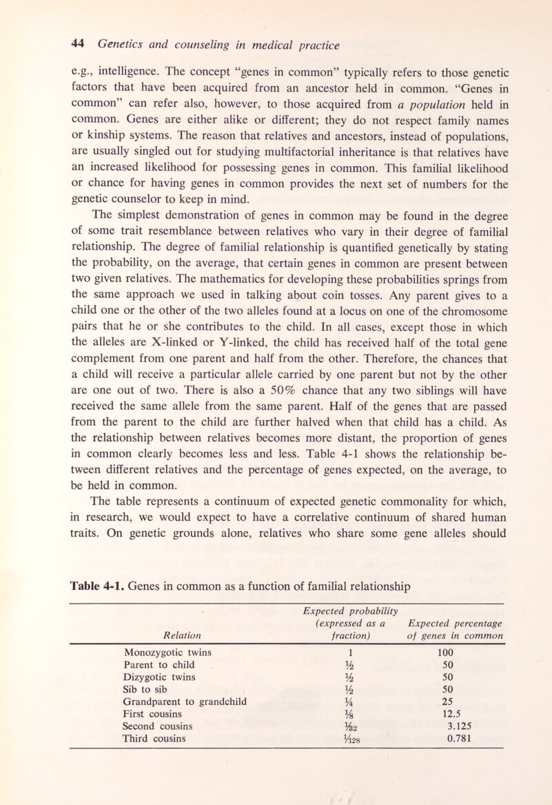 44 Genetics and counseling in medical practice e.g., intelligence. The concept genes in common typically refers to those genetic factors that have been acquired from an ancestor held in common. Genes in common can refer also, however, to those acquired from a population held in common. Genes are either alike or different; they do not respect family names or kinship systems. The reason that relatives and ancestors, instead of populations, are usually singled out for studying multifactorial inheritance is that relatives have an increased likelihood for possessing genes in common. This familial likelihood or chance for having genes in common provides the next set of numbers for the genetic counselor to keep in mind. The simplest demonstration of genes in common may be found in the degree of some trait resemblance between relatives who vary in their degree of familial relationship. The degree of familial relationship is quantified genetically by stating the probability, on the average, that certain genes in common are present between two given relatives. The mathematics for developing these probabilities springs from the same approach we used in talking about coin tosses. Any parent gives to a child one or the other of the two alleles found at a locus on one of the chromosome pairs that he or she contributes to the child. In all cases, except those in which the alleles are X-linked or Y-linked, the child has received half of the total gene complement from one parent and half from the other. Therefore, the chances that a child will receive a particular allele carried by one parent but not by the other are one out of two. There is also a 50% chance that any two siblings will have received the same allele from the same parent. Half of the genes that are passed from the parent to the child are further halved when that child has a child. As the relationship between relatives becomes more distant, the proportion of genes in common clearly becomes less and less. Table 4-1 shows the relationship be¬ tween different relatives and the percentage of genes expected, on the average, to be held in common. The table represents a continuum of expected genetic commonality for which, in research, we would expect to have a correlative continuum of shared human traits. On genetic grounds alone, relatives who share some gene alleles should Table 4-1. Genes in common as a function of familial relationship Expected probability (expressed as a Expected percentage Relation fraction) of genes in common Monozygotic twins 1 100 Parent to child % 50 Dizygotic twins 50 Sib to sib % 50 Grandparent to grandchild Vi 25 First cousins % 12.5 Second cousins %2 3.125 Third cousins %28 0.781