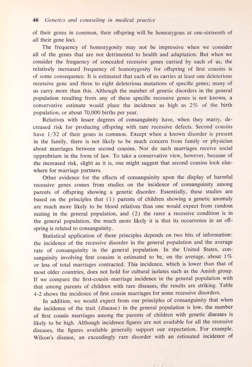 46 Genetics and counseling in medical practice of their genes in common, their offspring will be homozygous at one-sixteenth of all their gene loci. The frequency of homozygosity may not be impressive when we consider all of the genes that are not detrimental to health and adaptation. But when we consider the frequency of concealed recessive genes carried by each of us, the relatively increased frequency of homozygosity for offspring of first cousins is of some consequence. It is estimated that each of us carries at least one deleterious recessive gene and three to eight deleterious mutations of specific genes; many of us carry more than this. Although the number of genetic disorders in the general population resulting from any of these specific recessive genes is not known, a conservative estimate would place the incidence as high as 2% of the birth population, or about 70,000 births per year. Relatives with lesser degrees of consanguinity have, when they marry, de¬ creased risk for producing offspring with rare recessive defects. Second cousins have 1/32 of their genes in common. Except when a known disorder is present in the family, there is not likely to be much concern from family or physician about marriages between second cousins. Nor do such marriages receive social opprobrium in the form of law. To take a conservative view, however, because of the increased risk, slight as it is, one might suggest that second cousins look else¬ where for marriage partners. Other evidence for the effects of consanguinity upon the display of harmful recessive genes comes from studies on the incidence of consanguinity among parents of offspring showing a genetic disorder. Essentially, these studies are based on the principles that (1) parents of children showing a genetic anomaly are much more likely to be blood relatives than one would expect from random mating in the general population, and (2) the rarer a recessive condition is in the general population, the much more likely it is that its occurrence in an off¬ spring is related to consanguinity. Statistical application of these principles depends on two bits of information: the incidence of the recessive disorder in the general population and the average rate of consanguinity in the general population. In the United States, con¬ sanguinity involving first cousins is estimated to be, on the average, about 1 % or less of total marriages contracted. This incidence, which is lower than that of most older countries, does not hold for cultural isolates such as the Amish group. If we compare the first-cousin-marriage incidence in the general population with that among parents of children with rare diseases, the results are striking. Table 4-2 shows the incidence of first cousin marriages for some recessive disorders. In addition, we would expect from our principles of consanguinity that when the incidence of the trait (disease) in the general population is low, the number of first cousin marriages among the parents of children with genetic diseases is likely to be high. Although incidence figures are not available for all the recessive diseases, the figures available generally support our expectation. For example, Wilson's disease, an exceedingly rare disorder with an estimated incidence of