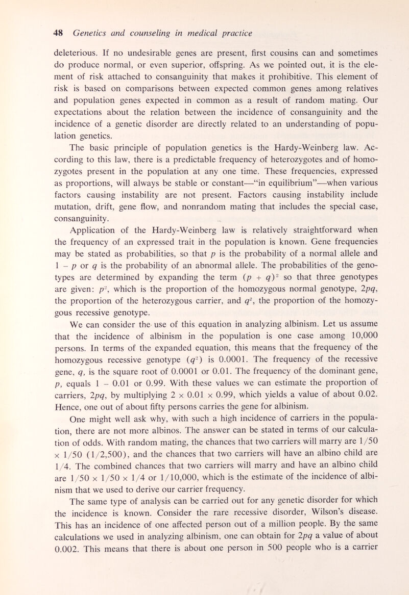 48 Genetics and counseling in medical practice deleterious. If no undesirable genes are present, first cousins can and sometimes do produce normal, or even superior, offspring. As we pointed out, it is the ele¬ ment of risk attached to consanguinity that makes it prohibitive. This element of risk is based on comparisons between expected common genes among relatives and population genes expected in common as a result of random mating. Our expectations about the relation between the incidence of consanguinity and the incidence of a genetic disorder are directly related to an understanding of popu¬ lation genetics. The basic principle of population genetics is the Hardy-Weinberg law. Ac¬ cording to this law, there is a predictable frequency of heterozygotes and of homo¬ zygotes present in the population at any one time. These frequencies, expressed as proportions, will always be stable or constant—in equilibrium—when various factors causing instability are not present. Factors causing instability include mutation, drift, gene flow, and nonrandom mating that includes the special case, consanguinity. Application of the Hardy-Weinberg law is relatively straightforward when the frequency of an expressed trait in the population is known. Gene frequencies may be stated as probabilities, so that p is the probability of a normal allele and 1 - p or q' is the probability of an abnormal allele. The probabilities of the geno¬ types are determined by expanding the term {p + q)- so that three genotypes are given: p\ which is the proportion of the homozygous normal genotype, 2pq, the proportion of the heterozygous carrier, and q^, the proportion of the homozy¬ gous recessive genotype. We can consider the use of this equation in analyzing albinism. Let us assume that the incidence of albinism in the population is one case among 10,000 persons. In terms of the expanded equation, this means that the frequency of the homozygous recessive genotype {q-) is 0.0001. The frequency of the recessive gene, q, is the square root of 0.0001 or 0.01. The frequency of the dominant gene, p, equals 1 - 0.01 or 0.99. With these values we can estimate the proportion of carriers, 2pq, by multiplying 2 x 0.01 x 0.99, which yields a value of about 0.02. Hence, one out of about fifty persons carries the gene for albinism. One might well ask why, with such a high incidence of carriers in the popula¬ tion, there are not more albinos. The answer can be stated in terms of our calcula¬ tion of odds. With random mating, the chances that two carriers will marry are 1/50 X 1/50 (1/2,500), and the chances that two carriers will have an albino child are 1/4. The combined chances that two carriers will marry and have an albino child are 1/50 x 1/50 x 1/4 or 1/10,000, which is the estimate of the incidence of albi¬ nism that we used to derive our carrier frequency. The same type of analysis can be carried out for any genetic disorder for which the incidence is known. Consider the rare recessive disorder, Wilson's disease. This has an incidence of one affected person out of a million people. By the same calculations we used in analyzing albinism, one can obtain for 2pq a value of about 0.002. This means that there is about one person in 500 people who is a carrier