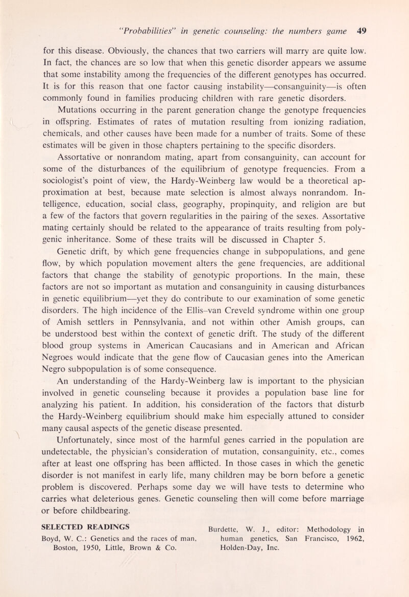 Probabilities in genetic counseling: the numbers game 49 for this disease. Obviously, the chances that two carriers will marry are quite low. In fact, the chances are so low that when this genetic disorder appears we assume that some instability among the frequencies of the different genotypes has occurred. It is for this reason that one factor causing instability—consanguinity—is often commonly found in families producing children with rare genetic disorders. Mutations occurring in the parent generation change the genotype frequencies in offspring. Estimates of rates of mutation resulting from ionizing radiation, chemicals, and other causes have been made for a number of traits. Some of these estimates will be given in those chapters pertaining to the specific disorders. Assortative or nonrandom mating, apart from consanguinity, can account for some of the disturbances of the equilibrium of genotype frequencies. From a sociologist's point of view, the Hardy-Weinberg law would be a theoretical ap¬ proximation at best, because mate selection is almost always nonrandom. In¬ telligence, education, social class, geography, propinquity, and religion are but a few of the factors that govern regularities in the pairing of the sexes. Assortative mating certainly should be related to the appearance of traits resulting from poly¬ genic inheritance. Some of these traits will be discussed in Chapter 5. Genetic drift, by which gene frequencies change in subpopulations, and gene flow, by which population movement alters the gene frequencies, are additional factors that change the stability of genotypic proportions. In the main, these factors are not so important as mutation and consanguinity in causing disturbances in genetic equilibrium—yet they do contribute to our examination of some genetic disorders. The high incidence of the Ellis-van Creveld syndrome within one group of Amish settlers in Pennsylvania, and not within other Amish groups, can be understood best within the context of genetic drift. The study of the different blood group systems in American Caucasians and in American and African Negroes would indicate that the gene flow of Caucasian genes into the American Negro subpopulation is of some consequence. An understanding of the Hardy-Weinberg law is important to the physician involved in genetic counseling because it provides a population base line for analyzing his patient. In addition, his consideration of the factors that disturb the Hardy-Weinberg equilibrium should make him especially attuned to consider many causal aspects of the genetic disease presented. Unfortunately, since most of the harmful genes carried in the population are undetectable, the physician's consideration of mutation, consanguinity, etc., comes after at least one offspring has been afflicted. In those cases in which the genetic disorder is not manifest in early life, many children may be born before a genetic problem is discovered. Perhaps some day we will have tests to determine who carries what deleterious genes. Genetic counseling then will come before marriage or before childbearing. SELECTED READINGS Burdette, W. J., editor: Methodology in Boyd, W. C.: Genetics and the races of man, human genetics, San Francisco, 1962, Boston, 1950, Little, Brown & Co. Holden-Day, Inc.