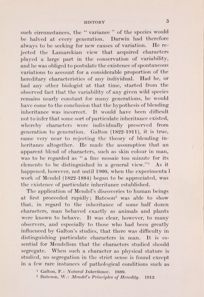 such circumstances, the variance of the species would be halved at every generation. Darwin had therefore always to be seeking for new causes of variation. He re jected the Lamarckian view that acquired characters played a large part in the conservation of variability, and he was obliged to postulate the existence of spontaneous variations to account for a considerable proportion of the hereditary characteristics of any individual. Had he, or had any other biologist at that time, started from the observed fact that the variability of any given wild species remains nearly constant for many generations, he would have come to the conclusion that the hypothesis of blending inheritance was incorrect. It would have been difficult not to infer that some sort of particulate inheritance existed, whereby characters were individually preserved from generation to generation. Galton (1822-1911), it is true, came very near to rejecting the theory of blending in heritance altogether. He made the assumption that an apparent blend of characters, such as skin colour in man, was to be regarded as a fine mosaic too minute for its elements to be distinguished in a general view. 1 As it happened, however, not until 1900, when the experimenta 1 work of Mendel (1822-1884) began to be appreciated, was the existence of particulate inheritance established. The application of Mendel's discoveries to human beings at first proceeded rapidly; Bateson 2 was able to show that, in regard to the inheritance of some half dozen characters, man behaved exactly as animals and plants were known to behave. It was clear, however, to many observers, and especially to those who had been greatly influenced by Galton's studies, that there was difficulty in distinguishing particulate characters in man. It is es sential for Mendelism that the characters studied should segregate. When such a character as physical stature is studied, no segregation in the strict sense is found except in a few rare instances of pathological conditions such as 1 Galton, F. : Natural Inheritance. 1889. 2 Bateson, W. : Mendel's Principles of Heredity. 1913