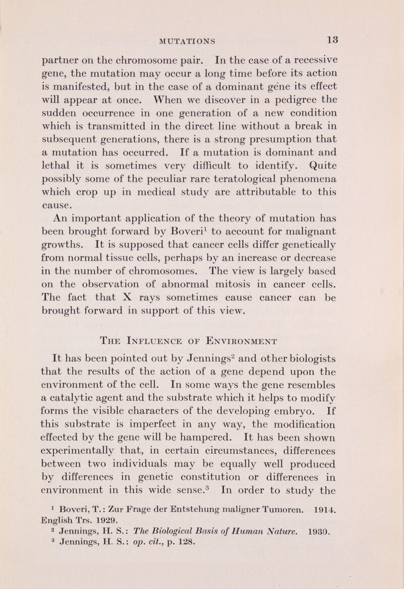 partner on the chromosome pair. In the case of a recessive gene, the mutation may occur a long time before its action is manifested, but in the case of a dominant gene its effect will appear at once. When we discover in a pedigree the sudden occurrence in one generation of a new condition which is transmitted in the direct line without a break in subsequent generations, there is a strong presumption that a mutation has occurred. If a mutation is dominant and lethal it is sometimes very difficult to identify. Quite possibly some of the peculiar rare teratological phenomena which crop up in medical study are attributable to this cause. An important application of the theory of mutation has been brought forward by Boveri 1 to account for malignant growths. It is supposed that cancer cells differ genetically from normal tissue cells, perhaps by an increase or decrease in the number of chromosomes. The view is largely based on the observation of abnormal mitosis in cancer cells. The fact that X rays sometimes cause cancer can be brought forward in support of this view. The Influence of Environment It has been pointed out by Jennings 2 and other biologists that the results of the action of a gene depend upon the environment of the cell. In some ways the gene resembles a catalytic agent and the substrate which it helps to modify forms the visible characters of the developing embryo. If this substrate is imperfect in any way, the modification effected by the gene will be hampered. It has been shown experimentally that, in certain circumstances, differences between two individuals may be equally well produced by differences in genetic constitution or differences in environment in this wide sense. 3 In order to study the 1 Boveri, T. : Zur Frage der Entstehung maligner Tumoren. 1914. English Trs. 1929. 2 Jennings, H. S.: The Biological Basis of Human Nature. 1930. 3 Jennings, H. S. : op. cit., p. 128.