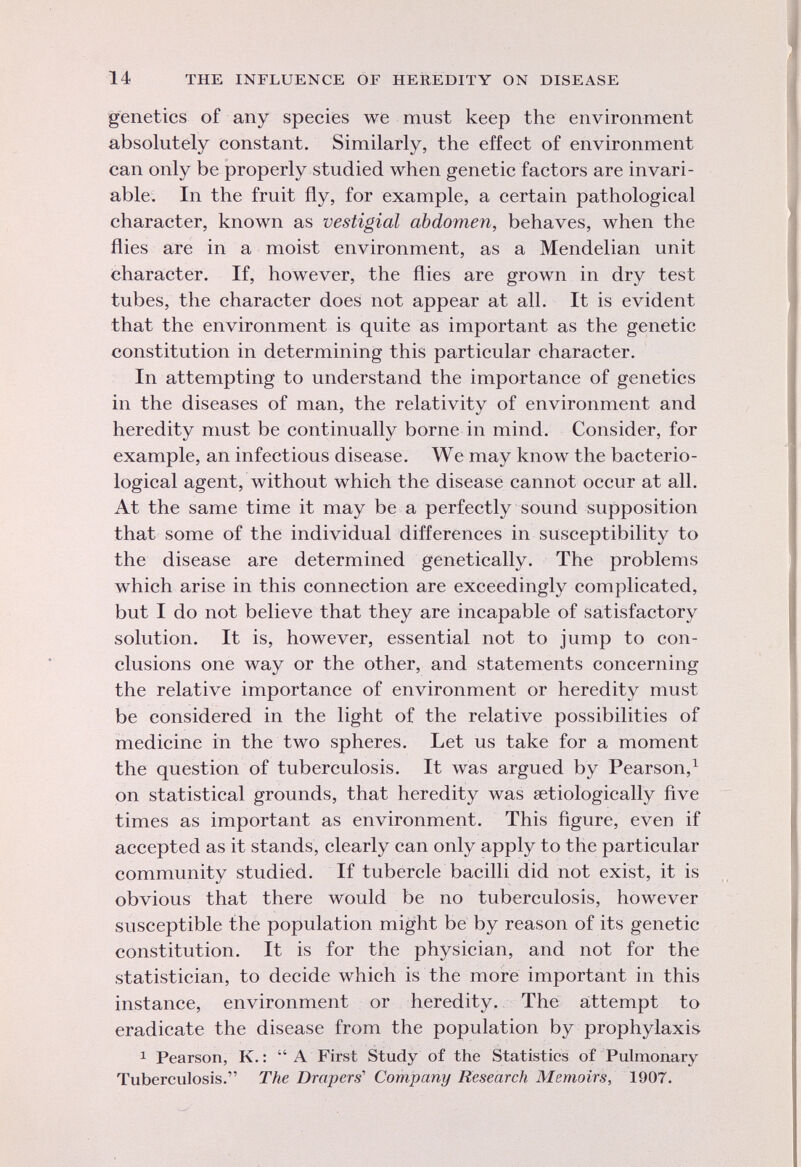 genetics of any species we must keep the environment absolutely constant. Similarly, the effect of environment can only be properly studied when genetic factors are invari able. In the fruit fly, for example, a certain pathological character, known as vestigial abdomen, behaves, when the flies are in a moist environment, as a Mendelian unit character. If, however, the flies are grown in dry test tubes, the character does not appear at all. It is evident that the environment is quite as important as the genetic constitution in determining this particular character. In attempting to understand the importance of genetics in the diseases of man, the relativity of environment and heredity must be continually borne in mind. Consider, for example, an infectious disease. We may know the bacterio logical agent, without which the disease cannot occur at all. At the same time it may be a perfectly sound supposition that some of the individual differences in susceptibility to the disease are determined genetically. The problems which arise in this connection are exceedingly complicated, but I do not believe that they are incapable of satisfactory solution. It is, however, essential not to jump to con clusions one way or the other, and statements concerning the relative importance of environment or heredity must be considered in the light of the relative possibilities of medicine in the two spheres. Let us take for a moment the question of tuberculosis. It was argued by Pearson, 1 on statistical grounds, that heredity was serologically five times as important as environment. This figure, even if accepted as it stands, clearly can only apply to the particular community studied. If tubercle bacilli did not exist, it is obvious that there would be no tuberculosis, however susceptible the population might be by reason of its genetic constitution. It is for the physician, and not for the statistician, to decide which is the more important in this instance, environment or heredity. The attempt to eradicate the disease from the population by prophylaxis 1 Pearson, K. : A First Study of the Statistics of Pulmonary Tuberculosis. The Drapers' Company Research Memoirs, 1907.