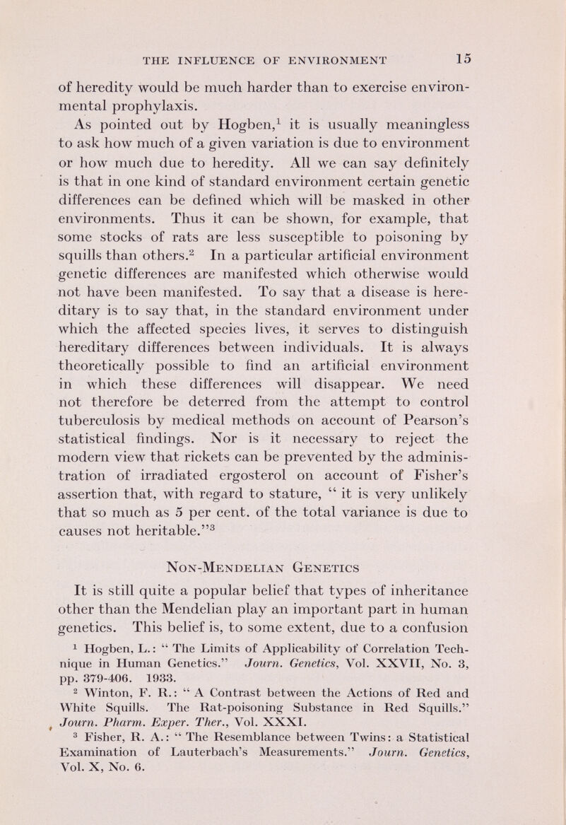 of heredity would be much harder than to exercise environ mental prophylaxis. As pointed out by Hogben, 1 it is usually meaningless to ask how much of a given variation is due to environment or how much due to heredity. All we can say definitely is that in one kind of standard environment certain genetic differences can be defined which will be masked in other environments. Thus it can be shown, for example, that some stocks of rats are less susceptible to poisoning by squills than others. 2 In a particular artificial environment genetic differences are manifested which otherwise would not have been manifested. To say that a disease is here ditary is to say that, in the standard environment under which the affected species lives, it serves to distinguish hereditary differences between individuals. It is always theoretically possible to find an artificial environment in which these differences will disappear. We need not therefore be deterred from the attempt to control tuberculosis by medical methods on account of Pearson's statistical findings. Nor is it necessary to reject the modern view that rickets can be prevented by the adminis tration of irradiated ergosterol on account of Fisher's assertion that, with regard to stature, it is very unlikely that so much as 5 per cent, of the total variance is due to causes not heritable. 3 Non-Mendelian Genetics It is still quite a popular belief that types of inheritance other than the Mendelian play an important part in human genetics. This belief is, to some extent, due to a confusion 1 Hogben, L. : The Limits of Applicability of Correlation Tech nique in Human Genetics. Journ. Genetics, Vol. XXVII, No. 3, pp. 379-406. 1933. 2 Winton, F. R. : A Contrast between the Actions of Red and White Squills. The Rat-poisoning Substance in Red Squills. Journ. Pharm. Exper. Ther., Vol. XXXI. 3 Fisher, R. A.: The Resemblance between Twins: a Statistical Examination of Lauterbach's Measurements. Journ. Genetics, Vol. X, No. 6.