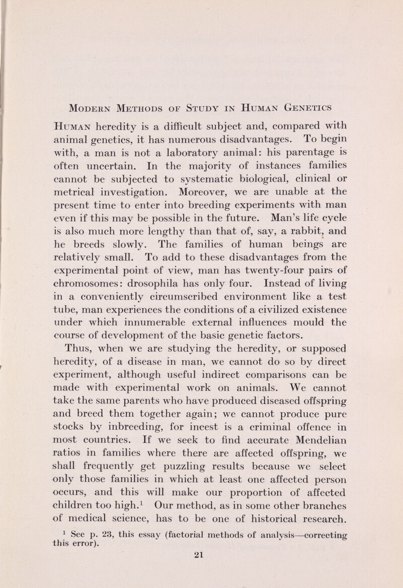 Modern Methods of Study in Human Genetics Human heredity is a difficult subject and, compared with animal genetics, it has numerous disadvantages. To begin with, a man is not a laboratory animal: his parentage is often uncertain. In the majority of instances families cannot be subjected to systematic biological, clinical or metrical investigation. Moreover, we are unable at the present time to enter into breeding experiments with man even if this may be possible in the future. Man's life cycle is also much more lengthy than that of, say, a rabbit, and he breeds slowly. The families of human beings are relatively small. To add to these disadvantages from the experimental point of view, man has twenty-four pairs of chromosomes: drosophila has only four. Instead of living in a conveniently circumscribed environment like a test tube, man experiences the conditions of a civilized existence under which innumerable external influences mould the course of development of the basic genetic factors. Thus, when we are studying the heredity, or supposed heredity, of a disease in man, we cannot do so by direct experiment, although useful indirect comparisons can be made with experimental work on animals. We cannot take the same parents who have produced diseased offspring and breed them together again; we cannot produce pure stocks by inbreeding, for incest is a criminal offence in most countries. If we seek to find accurate Mendelian ratios in families where there are affected offspring, we shall frequently get puzzling results because we select only those families in which at least one affected person occurs, and this will make our proportion of affected children too high. 1 Our method, as in some other branches of medical science, has to be one of historical research. 1 See p. 23, this essay (factorial methods of analysis—correcting this error).