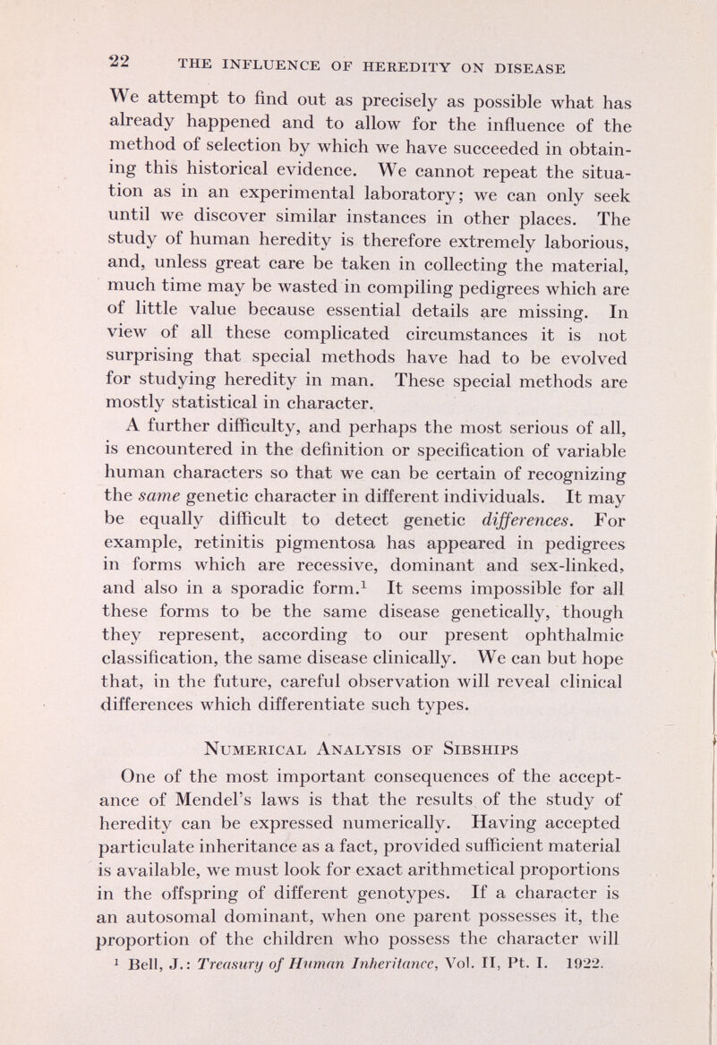 W e attempt to find out as precisely as possible what has already happened and to allow for the influence of the method of selection by which we have succeeded in obtain ing this historical evidence. We cannot repeat the situa tion as in an experimental laboratory; we can only seek until we discover similar instances in other places. The study of human heredity is therefore extremely laborious, and, unless great care be taken in collecting the material, much time may be wasted in compiling pedigrees which are of little value because essential details are missing. In view of all these complicated circumstances it is not surprising that special methods have had to be evolved for studying heredity in man. These special methods are mostly statistical in character. A further difficulty, and perhaps the most serious of all, is encountered in the definition or specification of variable human characters so that we can be certain of recognizing the same genetic character in different individuals. It may be equally difficult to detect genetic differences. For example, retinitis pigmentosa has appeared in pedigrees in forms which are recessive, dominant and sex-linked, and also in a sporadic form. 1 It seems impossible for all these forms to be the same disease genetically, though they represent, according to our present ophthalmic classification, the same disease clinically. We can but hope that, in the future, careful observation will reveal clinical differences which differentiate such types. Numerical Analysis of Sibships One of the most important consequences of the accept ance of Mendel's laws is that the results of the study of heredity can be expressed numerically. Having accepted particulate inheritance as a fact, provided sufficient material is available, we must look for exact arithmetical proportions in the offspring of different genotypes. If a character is an autosomal dominant, when one parent possesses it, the proportion of the children who possess the character will 1 Bell, J.: Treasury of Human Inheritance, Vol. IT, Pt. I. 1922.