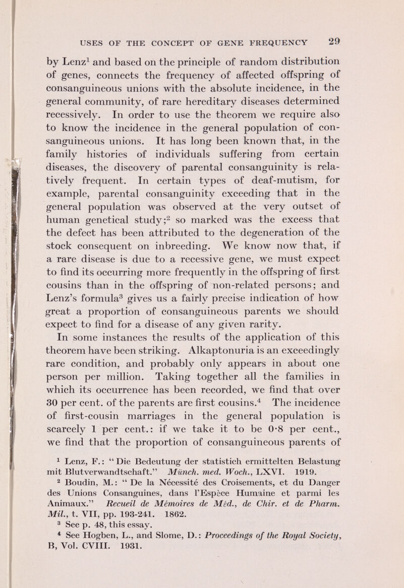 by Lenz 1 and based on the principle of random distribution of genes, connects the frequency of affected offspring of consanguineous unions with the absolute incidence, in the general community, of rare hereditary diseases determined recessively. In order to use the theorem we require also to know the incidence in the general population of con sanguineous unions. It has long been known that, in the family histories of individuals suffering from certain diseases, the discovery of parental consanguinity is rela tively frequent. In certain types of deaf-mutism, for example, parental consanguinity exceeding that in the general population was observed at the very outset of human genetical study; 2 so marked was the excess that the defect has been attributed to the degeneration of the stock consequent on inbreeding. We know now that, if a rare disease is due to a recessive gene, we must expect to find its occurring more frequently in the offspring of first cousins than in the offspring of non-related persons; and Lenz's formula 3 gives us a fairly precise indication of how great a proportion of consanguineous parents we should expect to find for a disease of any given rarity. In some instances the results of the application of this theorem have been striking. Alkaptonuria is an exceedingly rare condition, and probably only appears in about one person per million. Taking together all the families in which its occurrence has been recorded, we find that over 30 per cent, of the parents are first cousins. 4 The incidence of first-cousin marriages in the general population is scarcely 1 per cent.: if we take it to be 0-8 per cent., we find that the proportion of consanguineous parents of 1 Lenz, F. : Die Bedeutung der statistich ermittelten Belastung mit Blutverwandtschaft. Münch, med. Woch., LXVI. 1919. 2 Boudin, M. : De la Nécessité des Croisements, et du Danger des Unions Consanguines, dans l'Espèce Humaine et parmi les Animaux. Recueil de Mémoires de M éd., de Chir. et de Pharm. Mil., t. VII, pp. 193-241. 1862. 3 See p. 48, this essay. 4 See Hogben, L., and Slome, D. : Proceedings of the Royal Society, B, Vol. CVIII. 1931.