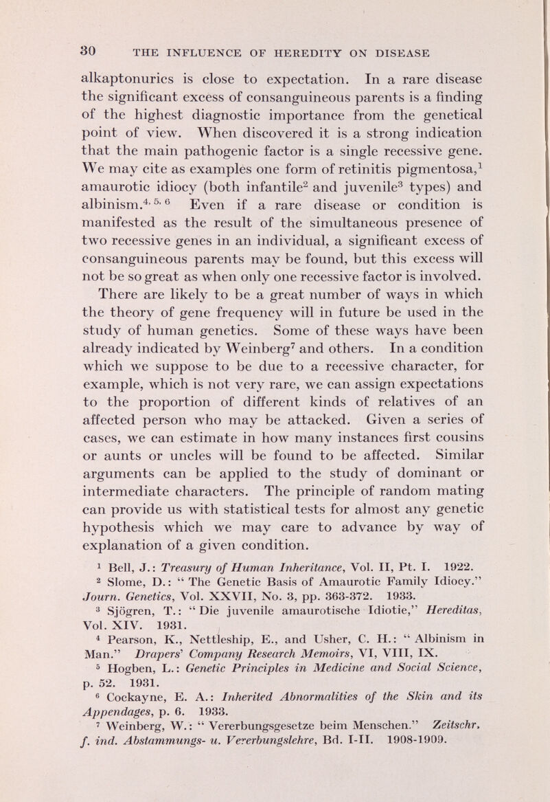 alkaptonurics is close to expectation. In a rare disease the significant excess of consanguineous parents is a finding of the highest diagnostic importance from the genetical point of view. When discovered it is a strong indication that the main pathogenic factor is a single recessive gene. We may cite as examples one form of retinitis pigmentosa, 1 amaurotic idiocy (both infantile 2 and juvenile 3 types) and albinism. 4,5 ' 6 Even if a rare disease or condition is manifested as the result of the simultaneous presence of two recessive genes in an individual, a significant excess of consanguineous parents may be found, but this excess will not be so great as when only one recessive factor is involved. There are likely to be a great number of ways in which the theory of gene frequency will in future be used in the study of human genetics. Some of these ways have been already indicated by Weinberg 7 and others. In a condition which we suppose to be due to a recessive character, for example, which is not very rare, we can assign expectations to the proportion of different kinds of relatives of an affected person who may be attacked. Given a series of cases, we can estimate in how many instances first cousins or aunts or uncles will be found to be affected. Similar arguments can be applied to the study of dominant or intermediate characters. The principle of random mating can provide us with statistical tests for almost any genetic hypothesis which we may care to advance by way of explanation of a given condition. 1 Bell, J. : Treasury of Human Inheritance, Vol. II, Pt. I. 1922. 2 Slome, D. : The Genetic Basis of Amaurotic Family Idiocy. Journ. Genetics, Vol. XXVII, No. 3, pp. 363-372. 1933. 3 Sjogren, T.: Die iuvenile amaurotische Idiotie, Hereditas, Vol. XIV. 1931. 4 Pearson, K., Nettleship, E., and Usher, C. H. : Albinism in Man. Drapers'' Company Research Memoirs, VI, Vili, IX. 5 Hogben, L. : Genetic Principles in Medicine and Social Science, p. 52. 1931. 6 Cockayne, E. A. : Inherited Abnormalities of the Skin and its Appendages, p. 6. 1933. 7 Weinberg, W. : Vererbungsgesetze beim Menschen. Zeitschr, f. ind. Abstammungs- u. Vererbungslehre, Bd. I-II. 1908-1909.