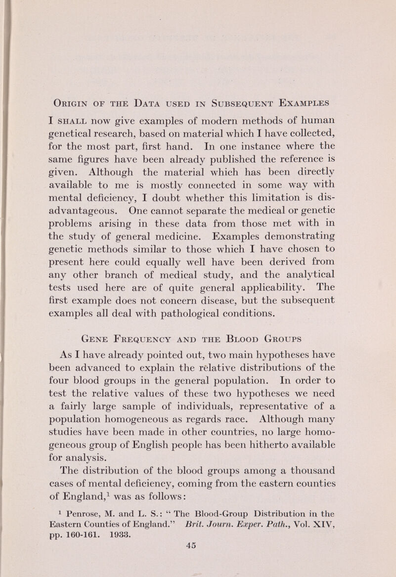 Origin or the Data used in Subsequent Examples I shall now give examples of modern methods of human genetical research, based on material which I have collected, for the most part, first hand. In one instance where the same figures have been already published the reference is given. Although the material which has been directly available to me is mostly connected in some way with mental deficiency, I doubt whether this limitation is dis advantageous. One cannot separate the medical or genetic problems arising in these data from those met with in the study of general medicine. Examples demonstrating genetic methods similar to those which I have chosen to present here could equally well have been derived from any other branch of medical study, and the analytical tests used here are of quite general applicability. The first example does not concern disease, but the subsequent examples all deal with pathological conditions. Gene Frequency and the Blood Groups As I have already pointed out, two main hypotheses have been advanced to explain the relative distributions of the four blood groups in the general population. In order to test the relative values of these two hypotheses we need a fairly large sample of individuals, representative of a population homogeneous as regards race. Although many studies have been made in other countries, no large homo geneous group of English people has been hitherto available for analysis. The distribution of the blood groups among a thousand cases of mental deficiency, coming from the eastern counties of England, 1 was as follows: 1 Penrose, M. and L. S. :  The Blood-Group Distribution in the Eastern Counties of England. Brit. Journ. Exper. Path., Vol. XIV, pp. 160-161. 1933.