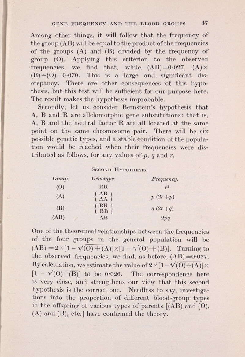 Among other things, it will follow that the frequency of the group (AB) will be equal to the product of the frequencies of the groups (A) and (B) divided by the frequency of group (O). Applying this criterion to the observed frequencies, we find that, while (AB) =0-027, (A) X (B) -s-(O) =0-070. This is a large and significant dis crepancy. There are other consequences of this hypo thesis, but this test will be sufficient for our purpose here. The result makes the hypothesis improbable. Secondly, let us consider Bernstein's hypothesis that A, B and R are allelomorphic gene substitutions: that is, A, B and the neutral factor R are all located at the same point on the same chromosome pair. There will be six possible genetic types, and a stable condition of the popula tion would be reached when their frequencies were dis tributed as follows, for any values of p, q and r. Second Hypothesis. Frequency. p (2r +p) q (2r +q) 2pq One of the theoretical relationships between the frequencies of the four groups in the general population will be (AB) = 2 X [1 - V (0) + (A)] X [1 - V (0)+(B)]. Turning to the observed frequencies, we find, as before, (AB) =0-027. By calculation, we estimate the value of 2 x [l -V (0)+(A )]x [1 — V (0)+(B)] to be 0*026. The correspondence here is very close, and strengthens our view that this second hypothesis is the correct one. Needless to say, investiga tions into the proportion of different blood-group types in the offspring of various types of parents [(AB) and (O), (A) and (B), etc.] have confirmed the theory. Group. Genotype. (o) rr (a) /ari 1 aa ; (b) ( br i 1 bb / (ab) ab