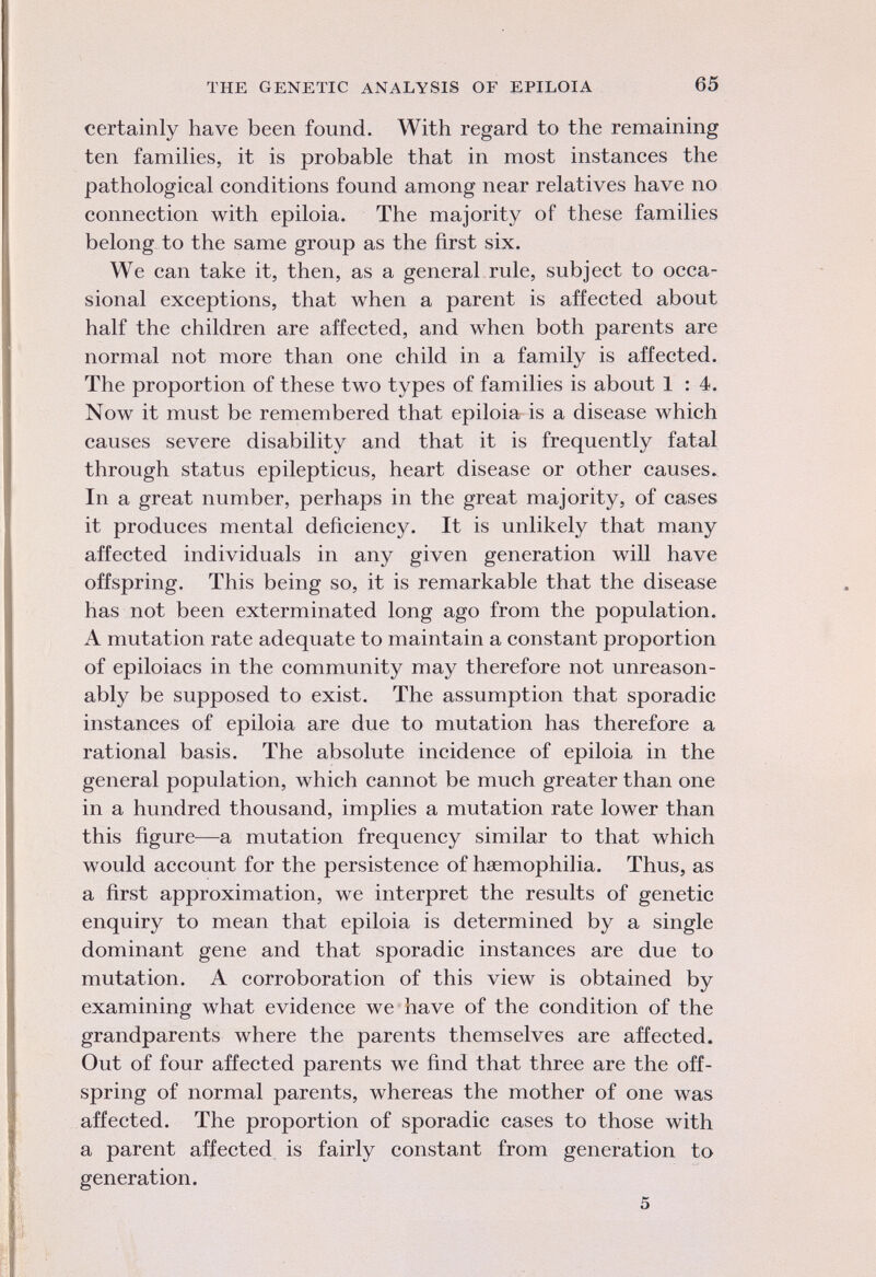 certainly have been found. With regard to the remaining ten families, it is probable that in most instances the pathological conditions found among near relatives have no connection with epiloia. The majority of these families belong to the same group as the first six. We can take it, then, as a general rule, subject to occa sional exceptions, that when a parent is affected about half the children are affected, and when both parents are normal not more than one child in a family is affected. The proportion of these two types of families is about 1:4. Now it must be remembered that epiloia is a disease which causes severe disability and that it is frequently fatal through status epilepticus, heart disease or other causes. In a great number, perhaps in the great majority, of cases it produces mental deficiency. It is unlikely that many affected individuals in any given generation will have offspring. This being so, it is remarkable that the disease has not been exterminated long ago from the population. A mutation rate adequate to maintain a constant proportion of epiloiacs in the community may therefore not unreason ably be supposed to exist. The assumption that sporadic instances of epiloia are due to mutation has therefore a rational basis. The absolute incidence of epiloia in the general population, which cannot be much greater than one in a hundred thousand, implies a mutation rate lower than this figure—a mutation frequency similar to that which would account for the persistence of haemophilia. Thus, as a first approximation, we interpret the results of genetic enquiry to mean that epiloia is determined by a single dominant gene and that sporadic instances are due to mutation. A corroboration of this view is obtained by examining what evidence we have of the condition of the grandparents where the parents themselves are affected. Out of four affected parents we find that three are the off spring of normal parents, whereas the mother of one was affected. The proportion of sporadic cases to those with a parent affected is fairly constant from generation to generation.