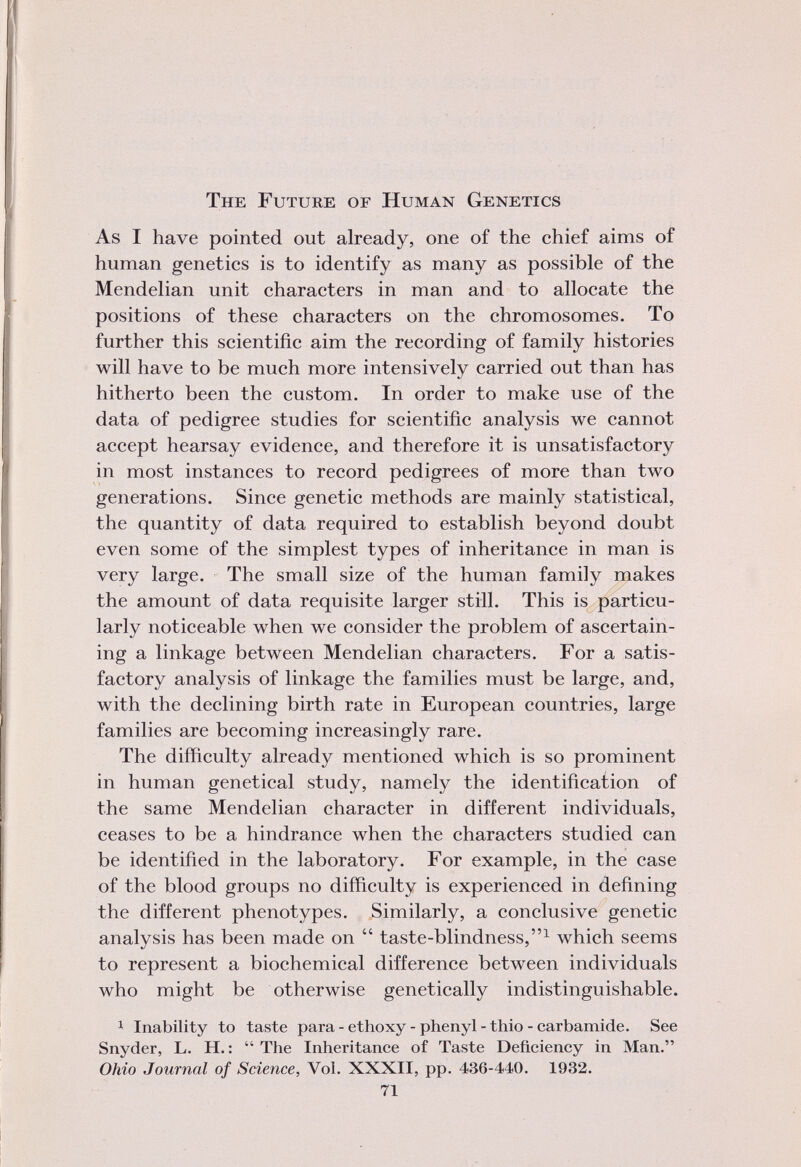 The Future of Human Genetics As I have pointed out already, one of the chief aims of human genetics is to identify as many as possible of the Mendelian unit characters in man and to allocate the positions of these characters on the chromosomes. To further this scientific aim the recording of family histories will have to be much more intensively carried out than has hitherto been the custom. In order to make use of the data of pedigree studies for scientific analysis we cannot accept hearsay evidence, and therefore it is unsatisfactory in most instances to record pedigrees of more than two generations. Since genetic methods are mainly statistical, the quantity of data required to establish beyond doubt even some of the simplest types of inheritance in man is very large. The small size of the human family makes the amount of data requisite larger still. This is particu larly noticeable when we consider the problem of ascertain ing a linkage between Mendelian characters. For a satis factory analysis of linkage the families must be large, and, with the declining birth rate in European countries, large families are becoming increasingly rare. The difficulty already mentioned which is so prominent in human genetical study, namely the identification of the same Mendelian character in different individuals, ceases to be a hindrance when the characters studied can be identified in the laboratory. For example, in the case of the blood groups no difficulty is experienced in defining the different phenotypes. Similarly, a conclusive genetic analysis has been made on  taste-blindness, 1 which seems to represent a biochemical difference between individuals who might be otherwise genetically indistinguishable. 1 Inability to taste para - ethoxy - phenyl - thio - carbamide. See Snyder, L. H. :  The Inheritance of Taste Deficiency in Man. Ohio Journal of Science, Vol. XXXII, pp. 436-440. 1932. 71