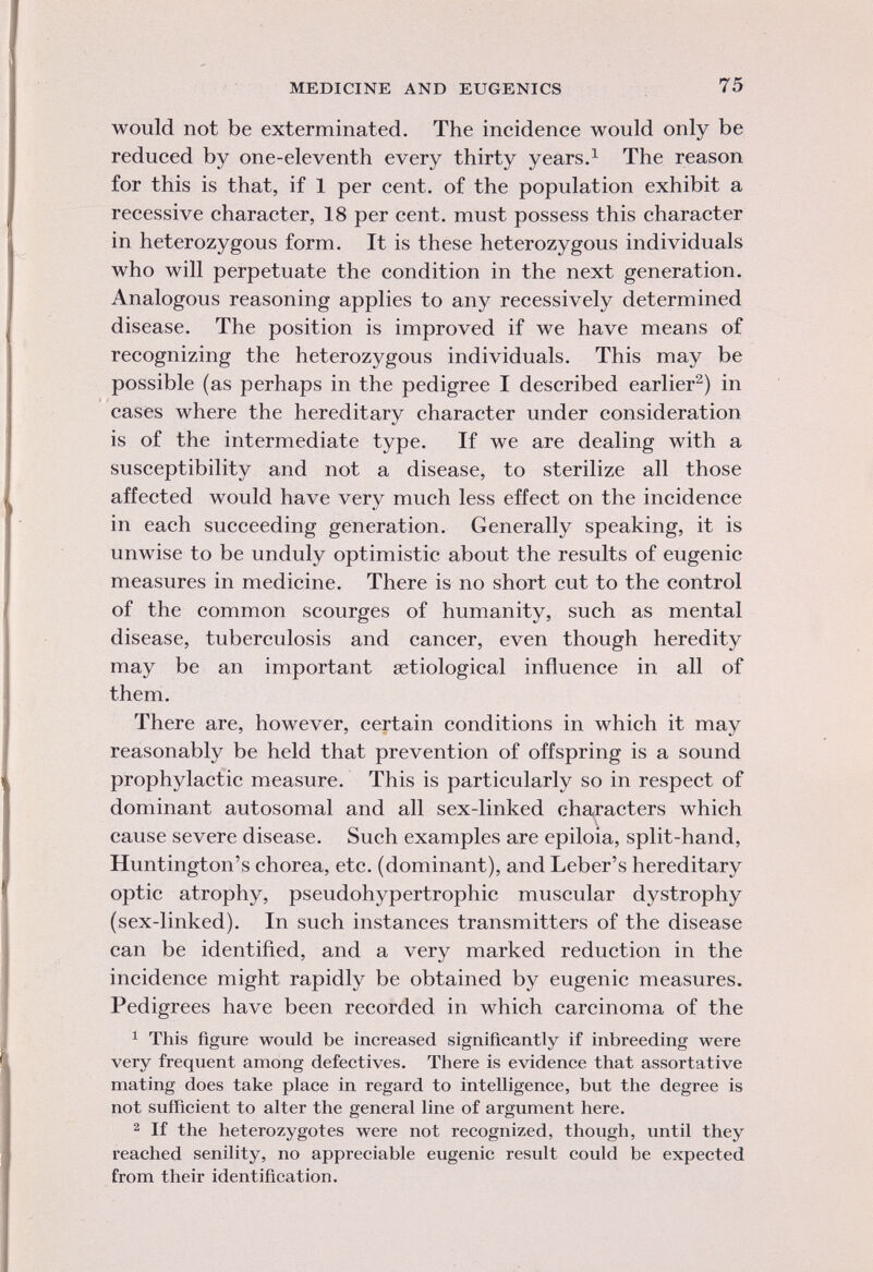 would not be exterminated. The incidence would only be reduced by one-eleventh every thirty years. 1 The reason for this is that, if 1 per cent, of the population exhibit a recessive character, 18 per cent, must possess this character in heterozygous form. It is these heterozygous individuals who will perpetuate the condition in the next generation. Analogous reasoning applies to any recessively determined disease. The position is improved if we have means of recognizing the heterozygous individuals. This may be possible (as perhaps in the pedigree I described earlier 2 ) in cases where the hereditary character under consideration is of the intermediate type. If we are dealing with a susceptibility and not a disease, to sterilize all those affected would have very much less effect on the incidence in each succeeding generation. Generally speaking, it is unwise to be unduly optimistic about the results of eugenic measures in medicine. There is no short cut to the control of the common scourges of humanity, such as mental disease, tuberculosis and cancer, even though heredity may be an important serological influence in all of them. There are, however, certain conditions in which it may reasonably be held that prevention of offspring is a sound prophylactic measure. This is particularly so in respect of dominant autosomal and all sex-linked characters which cause severe disease. Such examples are epiloia, split-hand, Huntington's chorea, etc. (dominant), and Leber's hereditary optic atrophy, pseudohypertrophic muscular dystrophy (sex-linked). In such instances transmitters of the disease can be identified, and a very marked reduction in the incidence might rapidly be obtained by eugenic measures. Pedigrees have been recorded in which carcinoma of the 1 This figure would be increased significantly if inbreeding were very frequent among defectives. There is evidence that assortative mating does take place in regard to intelligence, but the degree is not sufficient to alter the general line of argument here. 2 If the heterozygotes were not recognized, though, until they reached senility, no appreciable eugenic result could be expected from their identification.