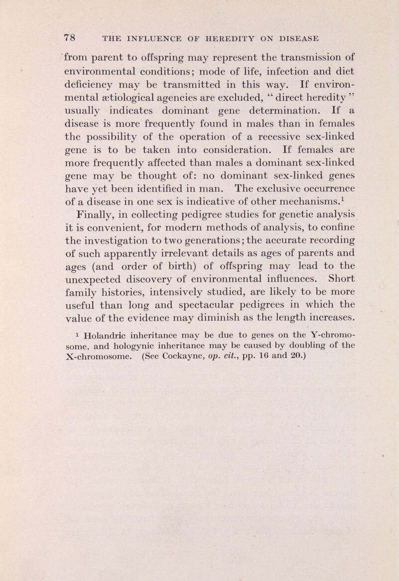 from parent to offspring may represent the transmission of environmental conditions; mode of life, infection and diet deficiency may be transmitted in this way. If environ mental aetiological agencies are excluded,  direct heredity  usually indicates dominant gene determination. If a disease is more frequently found in males than in females the possibility of the operation of a recessive sex-linked gene is to be taken into consideration. If females are more frequently affected than males a dominant sex-linked gene may be thought of: no dominant sex-linked genes have yet been identified in man. The exclusive occurrence of a disease in one sex is indicative of other mechanisms. 1 Finally, in collecting pedigree studies for genetic analysis it is convenient, for modern methods of analysis, to confine the investigation to two generations ; the accurate recording of such apparently irrelevant details as ages of parents and ages (and order of birth) of offspring may lead to the unexpected discovery of environmental influences. Short family histories, intensively studied, are likely to be more useful than long and spectacular pedigrees in which the value of the evidence may diminish as the length increases. 1 Holandric inheritance may be due to genes on the Y-chromo- some, and hologynic inheritance may be caused by doubling of the X-chromosome. (See Cockayne, op. cit., pp. 16 and 20.)