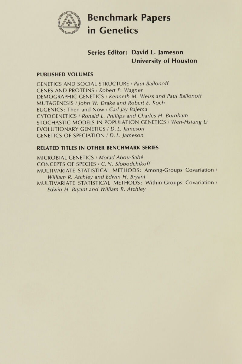 Benchmark Papers in Genetics Seríes Editor: David L. Jameson University of Houston PUBLISHED VOLUMES GENETICS AND SOCIAL STRUCTURE / Paul Ballonoff GENES AND PROTEINS / Robert P. Wagner DEMOGRAPHIC GENETICS / Kenneth M. Weiss and Paul Ballonoff MUTAGENESIS / John W. Drake and Robert E. Koch EUGENICS: Then and Now / Carl Jay Bajema CYTOGENETICS / Ronald L. Phillips and Charles H. Burnham STOCHASTIC MODELS IN POPULATION GENETICS / Wen-Hsiung Li EVOLUTIONARY GENETICS / D. L. Jameson GENETICS OF SPECIATION / D. L Jameson RELATED TITLES IN OTHER BENCHMARK SERIES MICROBIAL GENETICS / Morad Abou-Sabé CONCEPTS OF SPECIES / C. N. Slobodchikoff MULTIVARIATE STATISTICAL METHODS: Among-Groups Covariation/ William R. Atchley and Edwin H. Bryant MULTIVARIATE STATISTICAL METHODS: Within-Groups Covariation / Edwin H. Bryant and William R. Atchley