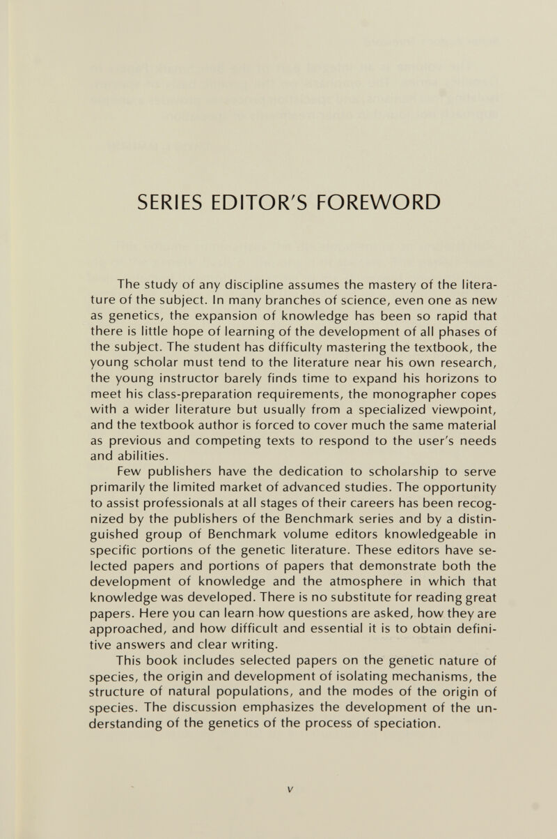 SERIES EDITOR'S FOREWORD The Study of any discipline assumes the mastery of the litera¬ ture of the subject. In many branches of science, even one as new as genetics, the expansion of knowledge has been so rapid that there is little hope of learning of the development of all phases of the subject. The student has difficulty mastering the textbook, the young scholar must tend to the literature near his own research, the young instructor barely finds time to expand his horizons to meet his class-preparation requirements, the monographer copes with a wider literature but usually from a specialized viewpoint, and the textbook author is forced to cover much the same material as previous and competing texts to respond to the user's needs and abilities. Few publishers have the dedication to scholarship to serve primarily the limited market of advanced studies. The opportunity to assist professionals at all stages of their careers has been recog¬ nized by the publishers of the Benchmark series and by a distin¬ guished group of Benchmark volume editors knowledgeable in specific portions of the genetic literature. These editors have se¬ lected papers and portions of papers that demonstrate both the development of knowledge and the atmosphere in which that knowledge was developed. There is no substitute for reading great papers. Here you can learn how questions are asked, how they are approached, and how difficult and essential it is to obtain defini¬ tive answers and clear writing. This book includes selected papers on the genetic nature of species, the origin and development of isolating mechanisms, the structure of natural populations, and the modes of the origin of species. The discussion emphasizes the development of the un¬ derstanding of the genetics of the process of speciation. V