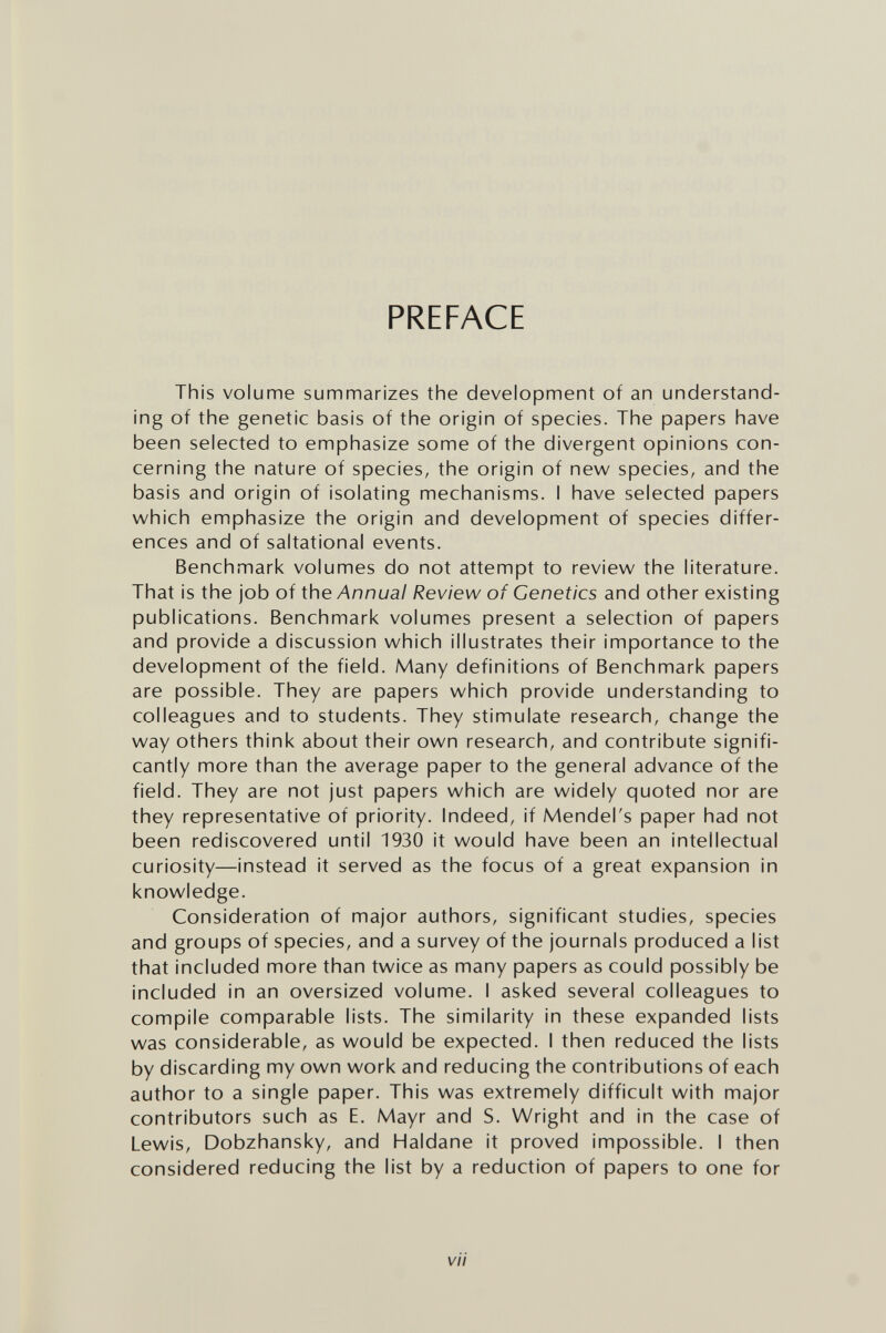 PREFACE This volume summarizes the development of an understand¬ ing of the genetic basis of the origin of species. The papers have been selected to emphasize some of the divergent opinions con¬ cerning the nature of species, the origin of new species, and the basis and origin of isolating mechanisms. I have selected papers which emphasize the origin and development of species differ¬ ences and of saltational events. Benchmark volumes do not attempt to review the literature. That is the job of the Annual Review of Genetics and other existing publications. Benchmark volumes present a selection of papers and provide a discussion which illustrates their importance to the development of the field. Many definitions of Benchmark papers are possible. They are papers which provide understanding to colleagues and to students. They stimulate research, change the way others think about their own research, and contribute signifi¬ cantly more than the average paper to the general advance of the field. They are not just papers which are widely quoted nor are they representative of priority. Indeed, if Mendel's paper had not been rediscovered until 1930 it would have been an intellectual curiosity—instead it served as the focus of a great expansion in knowledge. Consideration of major authors, significant studies, species and groups of species, and a survey of the journals produced a list that included more than twice as many papers as could possibly be included in an oversized volume. I asked several colleagues to compile comparable lists. The similarity in these expanded lists was considerable, as would be expected. I then reduced the lists by discarding my own work and reducing the contributions of each author to a single paper. This was extremely difficult with major contributors such as E. Mayr and S. Wright and in the case of Lewis, Dobzhansky, and Haldane it proved impossible. I then considered reducing the list by a reduction of papers to one for vii