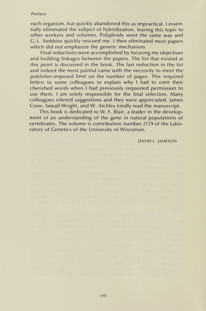 Preface each organism, but quickly abandoned this as impractical. I essen¬ tially eliminated the subject of hybridization, leaving this topic to other workers and volumes. Polyploidy went the same way and G.L. Stebbins quickly rescued me. I then eliminated most papers which did not emphasize the genetic mechanism. Final reductions were accomplished by focusing my objectives and building linkages between the papers. The list that existed at this point is discussed in the book. The last reduction in the list and indeed the most painful came with the necessity to meet the publisher-imposed limit on the number of pages. This required letters to some colleagues to explain why I had to omit their cherished words when I had previously requested permission to use them. I àm solely responsible for the final selection. Many colleagues offered suggestions and they were appreciated. James Crow, Sewall Wright, and W. Atchley kindly read the manuscript. This book is dedicated to W. F. Blair, a leader in the develop¬ ment of an understanding of the gene in natural populations of vertebrates. The volume is contribution number 2119 of the Labo¬ ratory of Genetics of the University of Wisconsin. DAVID L. JAMESON via