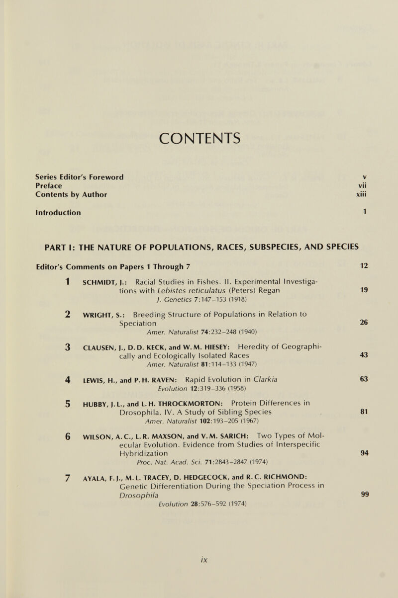 CONTENTS Series Editor's Foreword Preface Contents by Author XIII VII V Introduction 1 PART I: THE NATURE OF POPULATIONS, RACES, SUBSPECIES, AND SPECIES 1 SCHMIDT, J.: Racial Studies in Fishes. II. Experimental Investiga¬ tions with Lebistes reticulatus (Peters) Regan 19 y. Genetics 7:147-153 (1918) 2 WRIGHT, S.: Breeding Structure of Populations in Relation to Speciation 26 Amer. Naturalist 74:232-248 (1940) 3 CLAUSEN, I., D. D. KECK, and W. M. HIESEY: Heredity of Geographi¬ cally and Ecologically Isolated Races 43 Amer. Naturalist 81:114-133 (1947) 4 LEWIS, H., and P.H. RAVEN: Rapid Evolution in Clarkia 63 Evolution 12:319-336 (1958) 5 HUBBY, J. L., and L. H. THROCKMORTON: Protein Differences in Drosophila. IV. A Study of Sibling Species 81 Amer. Naturalist 102:193-205 (1967) 6 WILSON, A.C., L.R. MAXSON, and V.M. SARICH: Two Types of Mol¬ ecular Evolution. Evidence from Studies of Interspecific Hybridization 94 Proc. Nat. Acad. Sci. 71:2843-2847 (1974) 7 AYALA, F. J., M. L. TRACEY, D. HEDGECOCK, and R. C. RICHMOND: Genetic Differentiation During the Speciation Process in Drosophila 99 Evolution 28:576-592 (1974) Editor's Comments on Papers 1 Through 7 12 /X