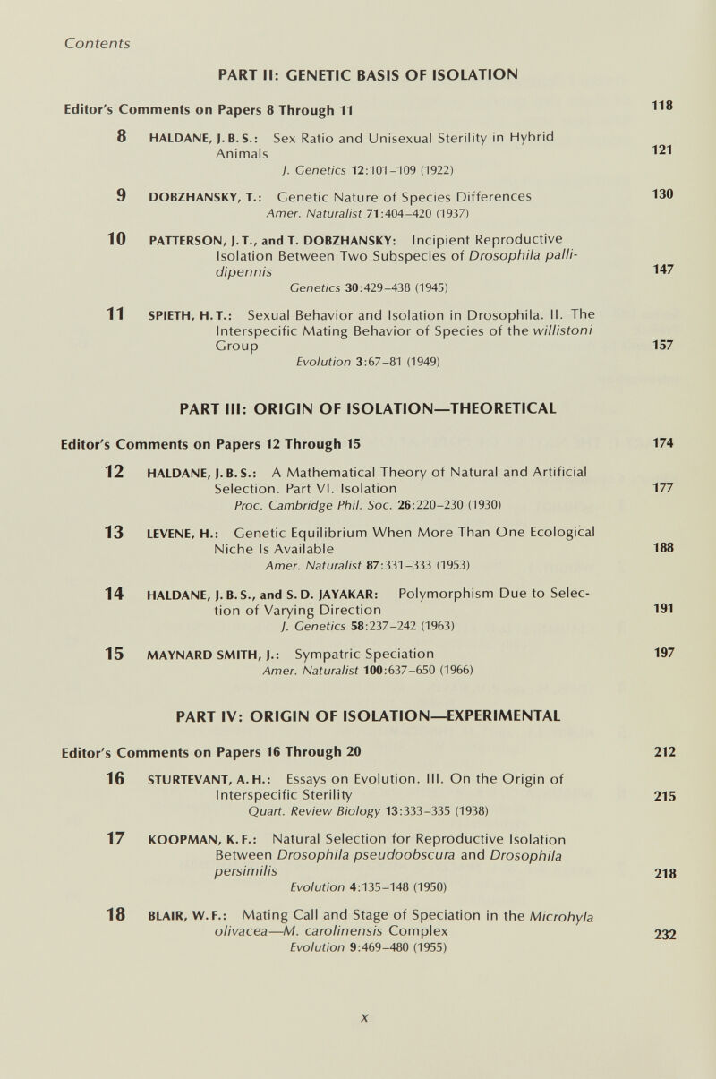 Contents PART II: GENETIC BASIS OF ISOLATION Editor's Comments on Papers 8 Through 11 8 HALDANE, J. B. S.: Sex Ratio and Unisexual Sterility in Hybrid Animals 121 y. Genetics 12:101-109 (1922) 9 DOBZHANSKY, T.; Genetic Nature of Species Differences 130 Amer. Naturalist 71:404-420 (1937) 10 PATTERSON, J.T., and T. DOBZHANSKY: Incipient Reproductive Isolation Between Two Subspecies of Drosophila palli- dipennis 147 Genetics 30:429-438 (1945) 11 SPIETH, H.T.: Sexual Behavior and Isolation in Drosophila. II. The Interspecific Mating Behavior of Species of the willistoni Group 157 Evolution 3:67-81 (1949) PART III: ORIGIN OF ISOLATION—THEORETICAL Editor's Comments on Papers 12 Through 15 174 12 HALDANE, I.B.S.: A Mathematical Theory of Natural and Artificial Selection. Part VI. Isolation 177 Proc. Cambridge Phil. Soc. 26:220-230 (1930) 13 LEVENE, H.; Genetic Equilibrium When More Than One Ecological Niche Is Available 188 Amer. Naturalist 87:331-333 (1953) 14 HALDANE, J.B.S., and S.D. JAYAKAR: Polymorphism Due to Selec¬ tion of Varying Direction 191 J. Genetics 58:237-242 (1963) 15 MAYNARD SMITH, J.: Sympatric Speciation 197 Amer. Naturalist 100:637-650 (1966) PART IV; ORIGIN OF ISOLATION—EXPERIMENTAL Editor's Comments on Papers 16 Through 20 212 16 STURTEVANT, A. H.: Essays on Evolution. III. On the Origin of Interspecific Sterility 215 Quart. Review Biology 13:333-335 (1938) 17 KOOPMAN, K.F.: Natural Selection for Reproductive Isolation Between Drosophila pseudoobscura and Drosophila persi m His 218 Evolution 4:135-148 (1950) 18 BLAIR, W.F.: Mating Call and Stage of Speciation in the Microhyla olivácea—M. carolinensis Complex 232 Evolution 9:469-480 (1955) X