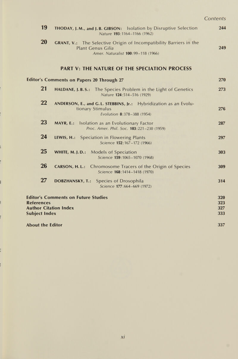 Contents 19 THODAY, J. M., and J. в. GIBSON: Isolation by Disruptive Selection 244 Nature 193:1164-1166 (1962) 20 GRANT, v.: The Selective Origin of Incompatibility Barriers in the Plant Genus Cilia 249 Amer. Naturalist 100:99-118 (1966) PART V: THE NATURE OF THE SPECIATION PROCESS Editor's Comments on Papers 20 Through 27 270 21 HALDANE, J. B. S.: The Species Problem in the Light of Genetics 273 Nature 124:514-516 (1929) 22 ANDERSON, E., and G.L. STEBBINS, Jr.: Hybridization as an Evolu¬ tionary Stimulus 276 Evolution 8:378-388 (1954) 23 MAYR, E.; Isolation as an Evolutionary Factor 287 Proc. Amer. Phil. Soc. 103:221-230 (1959) 24 LEWIS, H.: Speciation in Flowering Plants 297 Science 152:167-172 (1966) 25 WHITE, M.J.D.: Models of Speciation 303 Science 159:1065-1070 (1968) 26 CARSON, H.L.: Chromosome Tracers of the Origin of Species 309 Science 168:1414-1418 (1970) 27 DOBZHANSKY, T.: Species of Drosophila 314 Science 177:664-669 (1972) Editor's Comments on Future Studies 320 References 323 Author Citation Index 327 Subject Index 333 About the Editor 337 xi