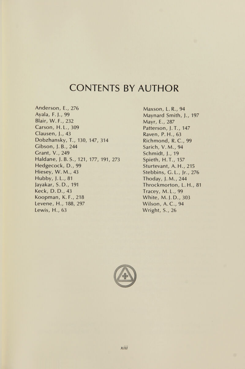 CONTENTS BY AUTHOR Anderson, E., 276 Ayala, F. J., 99 Blair, W. F., 232 Carson, H. L., 309 Clausen, J., 43 Dobzhansky, T., 130, 147, 314 Gibson, J. В., 244 Grant, v., 249 Haldane, j. B. S., 121, 177, 191, 273 Hedgecock, D., 99 Hiesey, W. M., 43 Hubby, j. L., 81 Jayakar, S. D., 191 Keck, D. D., 43 Koopman, K. F., 218 Levene, H., 188, 297 Lewis, H., 63 Maxson, L. R., 94 Maynard Smith, J., 197 Mayr, E., 287 Patterson, J.T., 147 Raven, P. H., 63 Richmond, R. C., 99 Sarich, V. M., 94 Schmidt, j., 19 Spieth, H.T., 157 Sturtevant, A. H., 215 Stebbins, G. L., Jr., 276 Thoday, J. M., 244 Throckmorton, L.H., 81 Tracey, M. L., 99 White, M.J. D., 303 Wilson, A. C., 94 Wright, S., 26 xiii