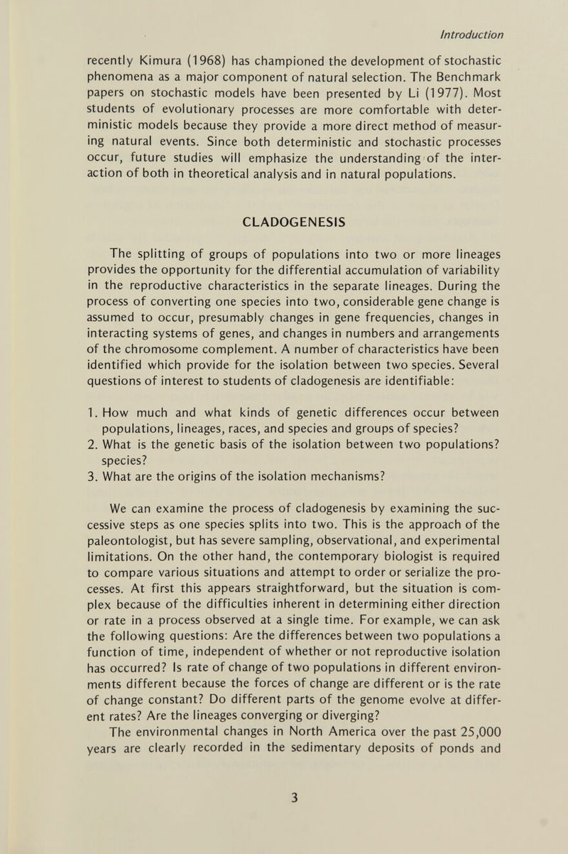 Introduction recently Kimura (1968) has championed the development of stochastic phenomena as a major component of natural selection. The Benchmark papers on stochastic models have been presented by Li (1977). Most students of evolutionary processes are more comfortable with deter¬ ministic models because they provide a more direct method of measur¬ ing natural events. Since both deterministic and stochastic processes occur, future studies will emphasize the understanding of the inter¬ action of both in theoretical analysis and in natural populations. CLADOGENESIS The splitting of groups of populations into two or more lineages provides the opportunity for the differential accumulation of variability in the reproductive characteristics in the separate lineages. During the process of converting one species into two, considerable gene change is assumed to occur, presumably changes in gene frequencies, changes in interacting systems of genes, and changes in numbers and arrangements of the chromosome complement. A number of characteristics have been identified which provide for the isolation between two species. Several questions of interest to students of cladogenesis are identifiable: 1. How much and what kinds of genetic differences occur between populations, lineages, races, and species and groups of species? 2. What is the genetic basis of the isolation between two populations? species? 3. What are the origins of the isolation mechanisms? We can examine the process of cladogenesis by examining the suc¬ cessive steps as one species splits into two. This is the approach of the paleontologist, but has severe sampling, observational, and experimental limitations. On the other hand, the contemporary biologist is required to compare various situations and attempt to order or serialize the pro¬ cesses. At first this appears straightforward, but the situation is com¬ plex because of the difficulties inherent in determining either direction or rate in a process observed at a single time. For example, we can ask the following questions: Are the differences between two populations a function of time, independent of whether or not reproductive isolation has occurred? Is rate of change of two populations in different environ¬ ments different because the forces of change are different or is the rate of change constant? Do different parts of the genome evolve at differ¬ ent rates? Are the lineages converging or diverging? The environmental changes in North America over the past 25,000 years are clearly recorded in the sedimentary deposits of ponds and 3