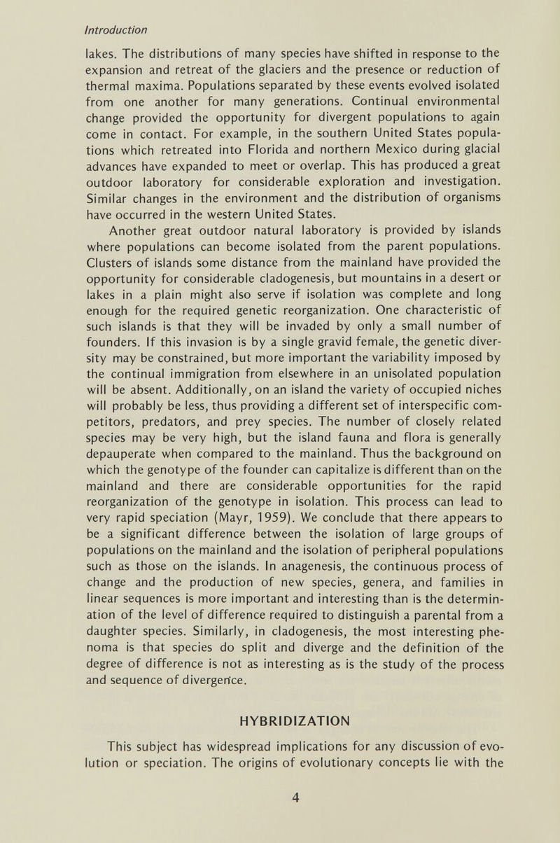 Introduction lakes. The distributions of many species have shifted in response to the expansion and retreat of the glaciers and the presence or reduction of thermal maxima. Populations separated by these events evolved isolated from one another for many generations. Continual environmental change provided the opportunity for divergent populations to again come in contact. For example, in the southern United States popula¬ tions which retreated into Florida and northern Mexico during glacial advances have expanded to meet or overlap. This has produced a great outdoor laboratory for considerable exploration and investigation. Similar changes in the environment and the distribution of organisms have occurred in the v^estern United States. Another great outdoor natural laboratory is provided by islands where populations can become isolated from the parent populations. Clusters of islands some distance from the mainland have provided the opportunity for considerable cladogenesis, but mountains in a desert or lakes in a plain might also serve if isolation was complete and long enough for the required genetic reorganization. One characteristic of such islands is that they will be invaded by only a small number of founders, if this invasion is by a single gravid female, the genetic diver¬ sity may be constrained, but more important the variability imposed by the continual immigration from elsewhere in an unisolated population will be absent. Additionally, on an island the variety of occupied niches will probably be less, thus providing a different set of interspecific com¬ petitors, predators, and prey species. The number of closely related species may be very high, but the island fauna and flora is generally depauperate when compared to the mainland. Thus the background on which the genotype of the founder can capitalize is different than on the mainland and there are considerable opportunities for the rapid reorganization of the genotype in isolation. This process can lead to very rapid speciation (Mayr, 1959). We conclude that there appears to be a significant difference between the isolation of large groups of populations on the mainland and the isolation of peripheral populations such as those on the islands. In anagenesis, the continuous process of change and the production of new species, genera, and families in linear sequences is more important and interesting than is the determin¬ ation of the level of difference required to distinguish a parental from a daughter species. Similarly, in cladogenesis, the most interesting phe- noma is that species do split and diverge and the definition of the degree of difference is not as interesting as is the study of the process and sequence of divergence. HYBRIDIZATION This subject has widespread implications for any discussion of evo¬ lution or speciation. The origins of evolutionary concepts lie with the 4