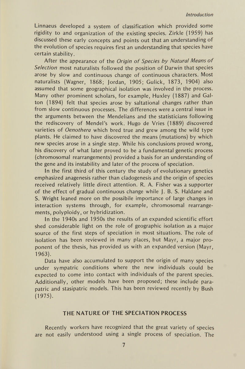 Introduction Linnaeus developed a system of classification which provided some rigidity to and organization of the existing species. Zirkle (1959) has discussed these early concepts and points out that an understanding of the evolution of species requires first an understanding that species have certain stability. After the appearance of the Origin of Species by Natural Means of Selection most naturalists followed the position of Darwin that species arose by slow and continuous change of continuous characters. Most naturalists (Wagner, 1868; Jordan, 1905; Gulick, 1873, 1904) also assumed that some geographical isolation was involved in the process. Many other prominent scholars, for example, Huxley (1887) and Gal- ton (1894) felt that species arose by saltational changes rather than from slow continuous processes. The differences were a central issue in the arguments between the Mendelians and the statisticians following the rediscovery of Mendel's work. Hugo de Vries (1889) discovered varieties of Oenothera which bred true and grew among the wild type plants. He claimed to have discovered the means (mutations) by which new species arose in a single step. While his conclusions proved wrong, his discovery of what later proved to be a fundamental genetic process (chromosomal rearrangements) provided a basis for an understanding of the gene and its instability and later of the process of speciation. In the first third of this century the study of evolutionary genetics emphasized anagenesis rather than cladogenesis and the origin of species received relatively little direct attention. R. A. Fisher was a supporter of the effect of gradual continuous change while J. B. S. Haldane and S. Wright leaned more on the possibile importance of large changes in interaction systems through, for example, chromosomal rearrange¬ ments, polyploidy, or hybridization. In the 1940s and 1950s the results of an expanded scientific effort shed considerable light on the role of geographic isolation as a major source of the first steps of speciation in most situations. The role of isolation has been reviewed in many places, but Mayr, a major pro¬ ponent of the thesis, has provided us with an expanded version (Mayr, 1963). Data have also accumulated to support the origin of many species under sympatric conditions where the new individuals could be expected to come into contact with individuals of the parent species. Additionally, other models have been proposed; these include para- patric and stasipatric models. This has been reviewed recently by Bush (1975). THE NATURE OF THE SPECIATION PROCESS Recently workers have recognized that the great variety of species are not easily understood using a single process of speciation. The 7