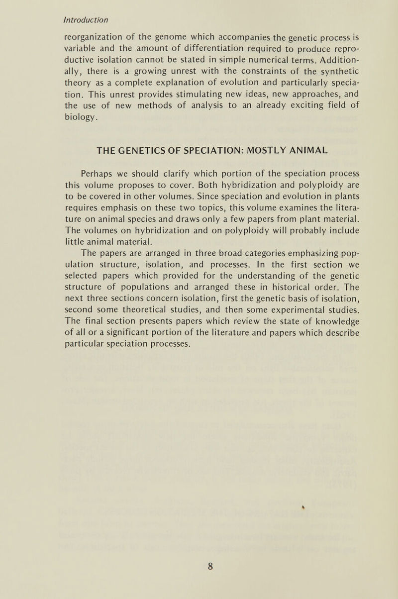 Introduction reorganization of the genome which accompanies the genetic process is variable and the amount of differentiation required to produce repro¬ ductive isolation cannot be stated in simple numerical terms. Addition¬ ally, there is a growing unrest with the constraints of the synthetic theory as a complete explanation of evolution and particularly specia- tion. This unrest provides stimulating new ideas, new approaches, and the use of new methods of analysis to an already exciting field of biology. THE GENETICS OF SPECIATION: MOSTLY ANIMAL Perhaps we should clarify which portion of the speciation process this volume proposes to cover. Both hybridization and polyploidy are to be covered in other volumes. Since speciation and evolution in plants requires emphasis on these two topics, this volume examines the litera¬ ture on animal species and draws only a few papers from plant material. The volumes on hybridization and on polyploidy will probably include little animal material. The papers are arranged in three broad categories emphasizing pop¬ ulation structure, isolation, and processes. In the first section we selected papers which provided for the understanding of the genetic structure of populations and arranged these in historical order. The next three sections concern isolation, first the genetic basis of isolation, second some theoretical studies, and then some experimental studies. The final section presents papers which review the state of knowledge of all or a significant portion of the literature and papers which describe particular speciation processes. 8