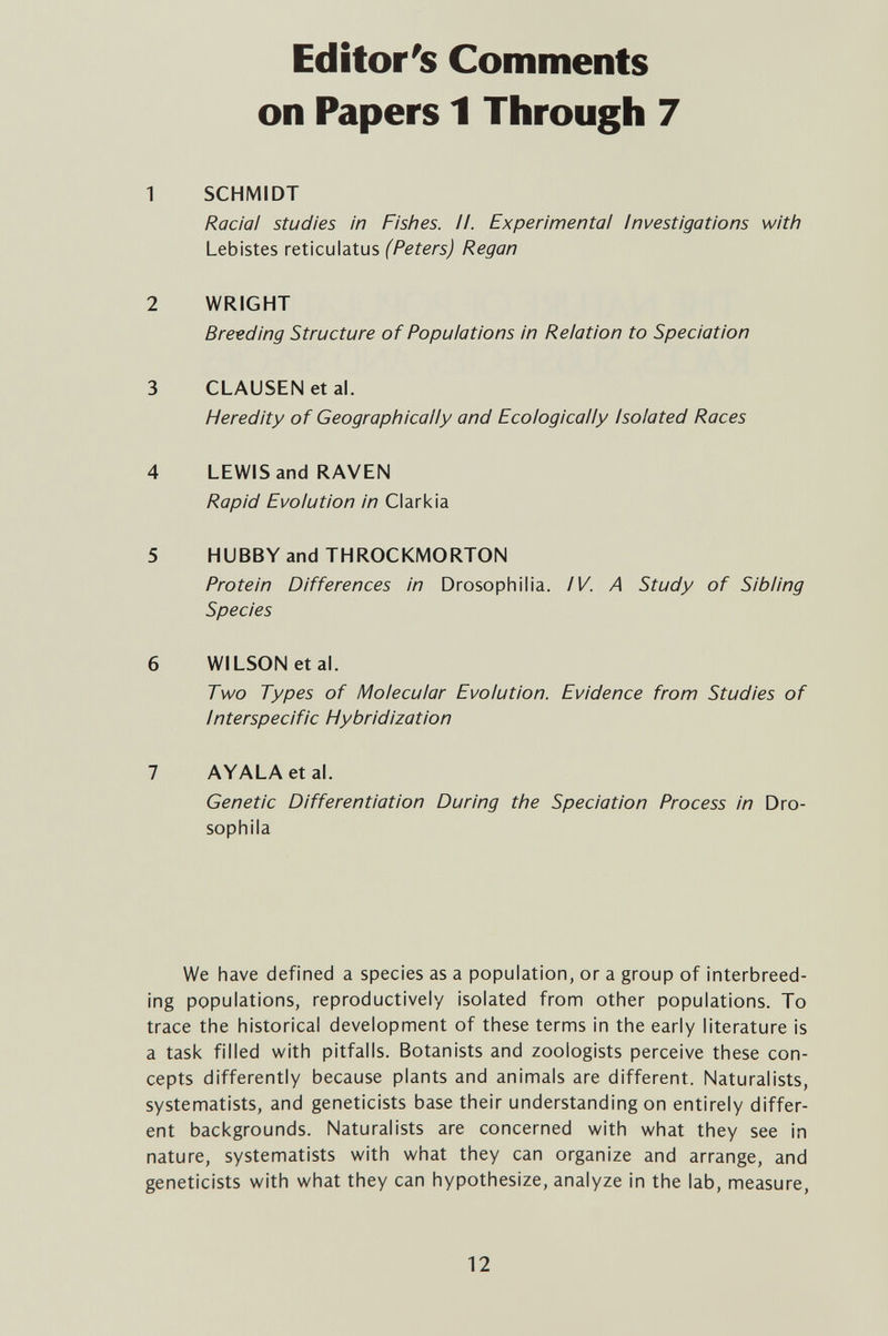 Editor's Comments on Papers 1 Through 7 1 SCHMIDT Racial studies in Fishes. II. Experimental Investigations with Lebistes reticulatus (Peters) Regan 2 WRIGHT Breeding Structure of Populations in Relation to Speciation 3 CLAUSEN et al. Heredity of Geographically and Ecologically Isolated Races 4 LEWIS and RAVEN Rapid Evolution in Clarkia 5 HUBBY and THROCKMORTON Protein Differences in Drosophilia. IV. A Study of Sibling Species 6 WILSON et al. Two Types of Molecular Evolution. Evidence from Studies of Interspecific Hybridization 7 AYALAetal. Genetic Differentiation During the Speciation Process in Dro- sophila We have defined a species as a population, or a group of interbreed¬ ing populations, reproductively isolated from other populations. To trace the historical development of these terms in the early literature is a task filled with pitfalls. Botanists and zoologists perceive these con¬ cepts differently because plants and animals are different. Naturalists, systematists, and geneticists base their understanding on entirely differ¬ ent backgrounds. Naturalists are concerned with what they see in nature, systematists with what they can organize and arrange, and geneticists with what they can hypothesize, analyze in the lab, measure. 12