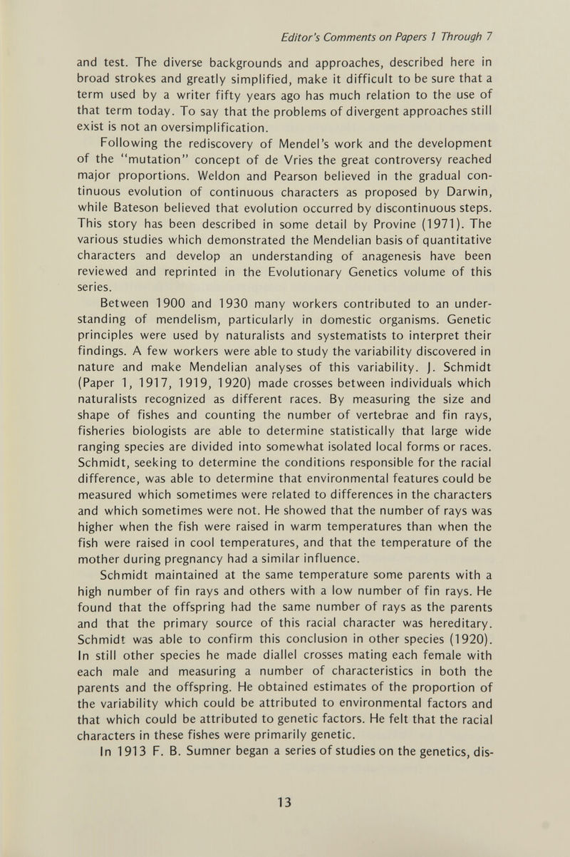 Editor's Comments on Papers 7 Through 7 and test. The diverse backgrounds and approaches, described here in broad strokes and greatly simplified, make it difficult to be sure that a term used by a writer fifty years ago has much relation to the use of that term today. To say that the problems of divergent approaches still exist is not an oversimplification. Follov^ing the rediscovery of Mendel's work and the development of the mutation concept of de Vries the great controversy reached major proportions. Weldon and Pearson believed in the gradual con¬ tinuous evolution of continuous characters as proposed by Darwin, while Bateson believed that evolution occurred by discontinuous steps. This story has been described in some detail by Provine (1971). The various studies which demonstrated the Mendelian basis of quantitative characters and develop an understanding of anagenesis have been reviewed and reprinted in the Evolutionary Genetics volume of this series. Between 1900 and 1930 many workers contributed to an under¬ standing of mendelism, particularly in domestic organisms. Genetic principles were used by naturalists and systematists to interpret their findings. A few workers were able to study the variability discovered in nature and make Mendelian analyses of this variability, j. Schmidt (Paper 1, 1917, 1919, 1920) made crosses between individuals which naturalists recognized as different races. By measuring the size and shape of fishes and counting the number of vertebrae and fin rays, fisheries biologists are able to determine statistically that large wide ranging species are divided into somewhat isolated local forms or races. Schmidt, seeking to determine the conditions responsible for the racial difference, was able to determine that environmental features could be measured which sometimes were related to differences in the characters and which sometimes were not. He showed that the number of rays was higher when the fish were raised in warm temperatures than when the fish were raised in cool temperatures, and that the temperature of the mother during pregnancy had a similar influence. Schmidt maintained at the same temperature some parents with a high number of fin rays and others with a low number of fin rays. He found that the offspring had the same number of rays as the parents and that the primary source of this racial character was hereditary. Schmidt was able to confirm this conclusion in other species (1920). In still other species he made diallei crosses mating each female with each male and measuring a number of characteristics in both the parents and the offspring. He obtained estimates of the proportion of the variability which could be attributed to environmental factors and that which could be attributed to genetic factors. He felt that the racial characters in these fishes were primarily genetic. In 1913 F. B. Sumner began a series of studies on the genetics, dis- 13