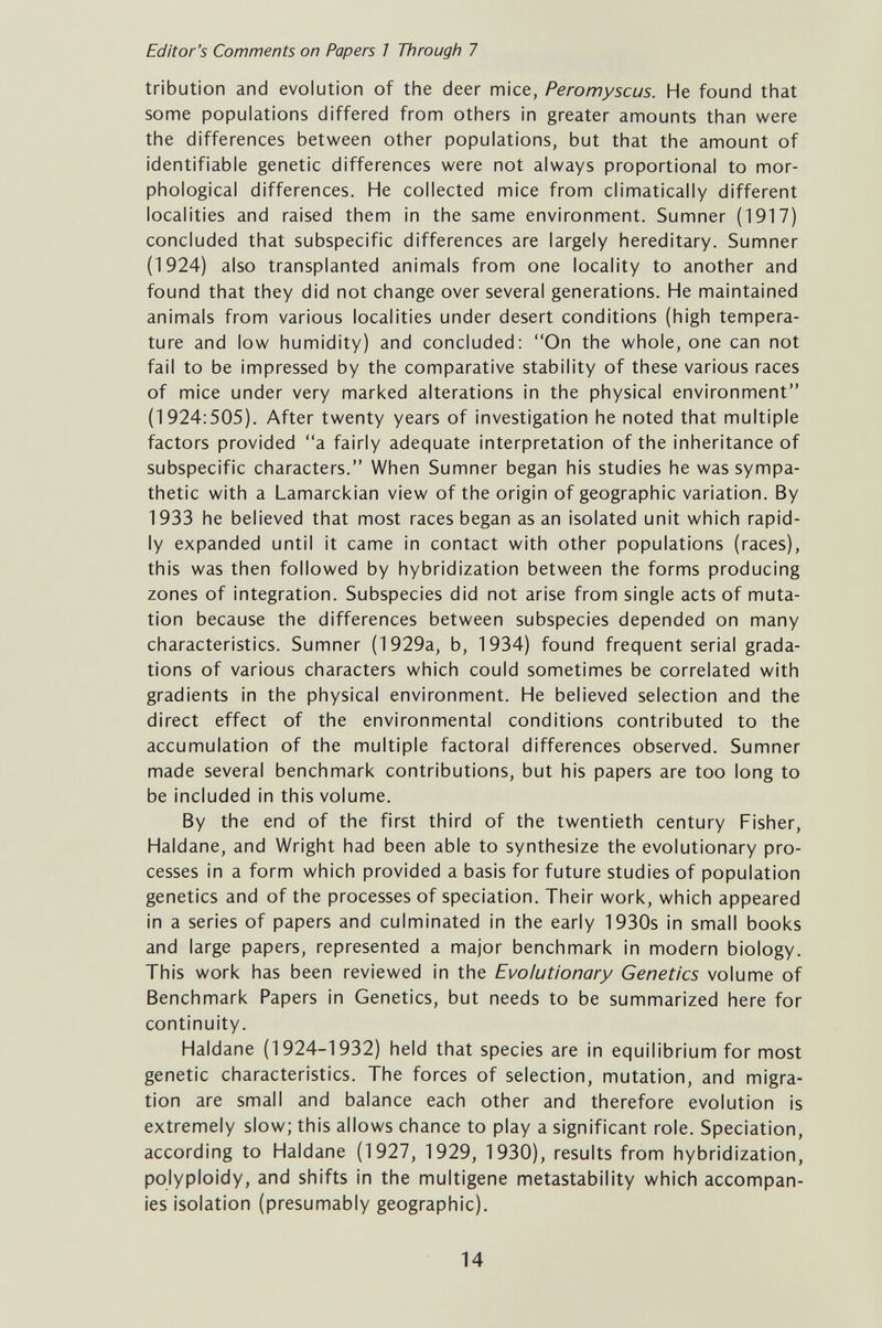 Editor's Comments on Papers 7 Through 7 tribution and evolution of the deer mice, Peromyscus. He found that some populations differed from others in greater amounts than were the differences between other populations, but that the amount of identifiable genetic differences were not always proportional to mor¬ phological differences. He collected mice from climatically different localities and raised them in the same environment. Sumner (1917) concluded that subspecific differences are largely hereditary. Sumner (1924) also transplanted animals from one locality to another and found that they did not change over several generations. He maintained animals from various localities under desert conditions (high tempera¬ ture and low humidity) and concluded: On the whole, one can not fail to be impressed by the comparative stability of these various races of mice under very marked alterations in the physical environment (1924:505). After twenty years of investigation he noted that multiple factors provided a fairly adequate interpretation of the inheritance of subspecific characters. When Sumner began his studies he was sympa¬ thetic with a Lamarckian view of the origin of geographic variation. By 1933 he believed that most races began as an isolated unit which rapid¬ ly expanded until it came in contact with other populations (races), this was then followed by hybridization between the forms producing zones of integration. Subspecies did not arise from single acts of muta¬ tion because the differences between subspecies depended on many characteristics. Sumner (1929a, b, 1934) found frequent serial grada¬ tions of various characters which could sometimes be correlated with gradients in the physical environment. He believed selection and the direct effect of the environmental conditions contributed to the accumulation of the multiple factoral differences observed. Sumner made several benchmark contributions, but his papers are too long to be included in this volume. By the end of the first third of the twentieth century Fisher, Haldane, and Wright had been able to synthesize the evolutionary pro¬ cesses in a form which provided a basis for future studies of population genetics and of the processes of speciation. Their work, which appeared in a series of papers and culminated in the early 1930s in small books and large papers, represented a major benchmark in modern biology. This work has been reviewed in the Evolutionary Genetics volume of Benchmark Papers in Genetics, but needs to be summarized here for continuity. Haldane (1924-1932) held that species are in equilibrium for most genetic characteristics. The forces of selection, mutation, and migra¬ tion are small and balance each other and therefore evolution is extremely slow; this allows chance to play a significant role. Speciation, according to Haldane (1927, 1929, 1930), results from hybridization, polyploidy, and shifts in the multigene metastability which accompan¬ ies isolation (presumably geographic). 14