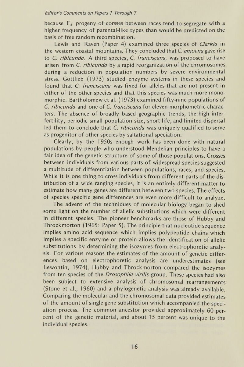 Editor's Comments on Papers 1 Through 7 because F2 progeny of corsses between races tend to segregate with a higher frequency of parental-like types than would be predicted on the basis of free random recombination. Lewis and Raven (Paper 4) examined three species of Clarkia in the western coastal mountains. They concluded thatC. amoena gdiVt rise to C. ribicurida. A third species, С franciscana, was proposed to have arisen from С ribicunda by a rapid reorganization of the chromosomes during a reduction in population numbers by severe environmental stress. Gottlieb (1973) studied enzyme systems in these species and found that C. franciscana was fixed for alleles that are not present in either of the other species and that this species was much more mono- morphic. Bartholomew et al. (1973) examined fifty-nine populations of C, ribicunda and one of С franciscana for eleven morphometric charac¬ ters. The absence of broadly based geographic trends, the high inter- fertility, periodic small population size, short life, and limited dispersal led them to conclude that C. ribicunda was uniquely qualified to serve as progenitor of other species by saltational speciation. Clearly, by the 1950s enough work has been done with natural populations by people who understood Mendelian principles to have a fair idea of the genetic structure of some of those populations. Crosses between individuals from various parts of widespread species suggested a multitude of differentiation between populations, races, and species. While it is one thing to cross individuals from different parts of the dis¬ tribution of a wide ranging species, it is an entirely different matter to estimate how many genes are different between two species. The effects of species specific gene differences are even more difficult to analyze. The advent of the techniques of molecular biology began to shed some light on the number of allelic substitutions which were different in different species. The pioneer benchmarks are those of Hubby and Throckmorton (1965: Paper 5). The principle that nucleotide sequence implies amino acid sequence which implies polypeptide chains which implies a specific enzyme or protein allows the identification of allelic substitutions by determining the isozymes from electrophoretic analy¬ sis. For various reasons the estimates of the amount of genetic differ¬ ences based on electrophoretic analysis are underestimates (see Lewontin, 1974). Hubby and Throckmorton compared the isozymes from ten species of the Drosophiia viriiis group. These species had also been subject to extensive analysis of chromosomal rearrangements (Stone et al., 1960) and a phylogenetic analysis was already available. Comparing the molecular and the chromosomal data provided estimates of the amount of single gene substitution which accompanied the speci¬ ation process. The common ancestor provided approximately 60 per¬ cent of the genetic material, and about 15 percent was unique to the individual species. 16
