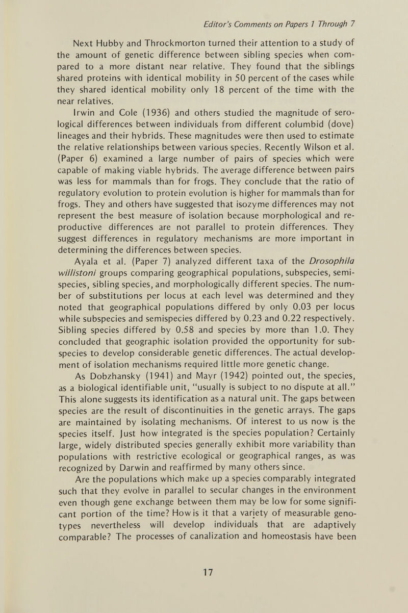 Editor's Comments on Papers 7 Through 7 Next Hubby and Throckmorton turned their attention to a study of the amount of genetic difference between sibling species when com¬ pared to a more distant near relative. They found that the siblings shared proteins with identical mobility in 50 percent of the cases while they shared identical mobility only 18 percent of the time with the near relatives. Irwin and Cole (1936) and others studied the magnitude of sero¬ logical differences between individuals from different columbid (dove) lineages and their hybrids. These magnitudes were then used to estimate the relative relationships between various species. Recently Wilson et al. (Paper 6) examined a large number of pairs of species which were capable of making viable hybrids. The average difference between pairs was less for mammals than for frogs. They conclude that the ratio of regulatory evolution to protein evolution is higher for mammals than for frogs. They and others have suggested that isozyme differences may not represent the best measure of isolation because morphological and re¬ productive differences are not parallel to protein differences. They suggest differences in regulatory mechanisms are more important in determining the differences between species. Ayala et al. (Paper 7) analyzed different taxa of the DrosophUa wiilistoni groups comparing geographical populations, subspecies, semi- species, sibling species, and morphologically different species. The num¬ ber of substitutions per locus at each level was determined and they noted that geographical populations differed by only 0.03 per locus while subspecies and semispecies differed by 0.23 and 0.22 respectively. Sibling species differed by 0.58 and species by more than 1.0. They concluded that geographic isolation provided the opportunity for sub¬ species to develop considerable genetic differences. The actual develop¬ ment of isolation mechanisms required little more genetic change. As Dobzhansky (1941) and Mayr (1942) pointed out, the species, as a biological identifiable unit, usually is subject to no dispute at all. This alone suggests its identification as a natural unit. The gaps between species are the result of discontinuities in the genetic arrays. The gaps are maintained by isolating mechanisms. Of interest to us now is the species itself, just how integrated is the species population? Certainly large, widely distributed species generally exhibit more variability than populations with restrictive ecological or geographical ranges, as was recognized by Darwin and reaffirmed by many others since. Are the populations which make up a species comparably integrated such that they evolve in parallel to secular changes in the environment even though gene exchange between them may be low for some signifi¬ cant portion of the time? How is it that a variety of measurable geno¬ types nevertheless will develop individuals that are adaptively comparable? The processes of canalization and homeostasis have been 17