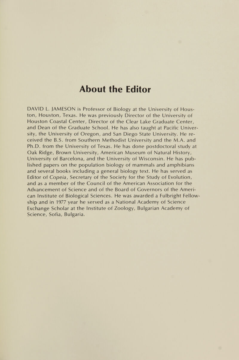 About the Editor DAVID L. JAMESON is Professor of Biology at the University of Hous¬ ton, Houston, Texas. He was previously Director of the University of Houston Coastal Center, Director of the Clear Lake Graduate Center, and Dean of the Graduate School. He has also taught at Pacific Univer¬ sity, the University of Oregon, and San Diego State University. He re¬ ceived the B.S. from Southern Methodist University and the M.A. and Ph.D. from the University of Texas. He has done postdoctoral study at Oak Ridge, Brow/n University, American Museum of Natural History, University of Barcelona, and the University of Wisconsin. He has pub¬ lished papers on the population biology of mammals and amphibians and several books including a general biology text. He has served as Editor of Copeia, Secretary of the Society for the Study of Evolution, and as a member of the Council of the American Association for the Advancement of Science and of the Board of Governors of the Ameri¬ can Institute of Biological Sciences. He was awarded a Fulbright Fellow¬ ship and in 1977 year he served as a National Academy of Science Exchange Scholar at the Institute of Zoology, Bulgarian Academy of Science, Sofia, Bulgaria.