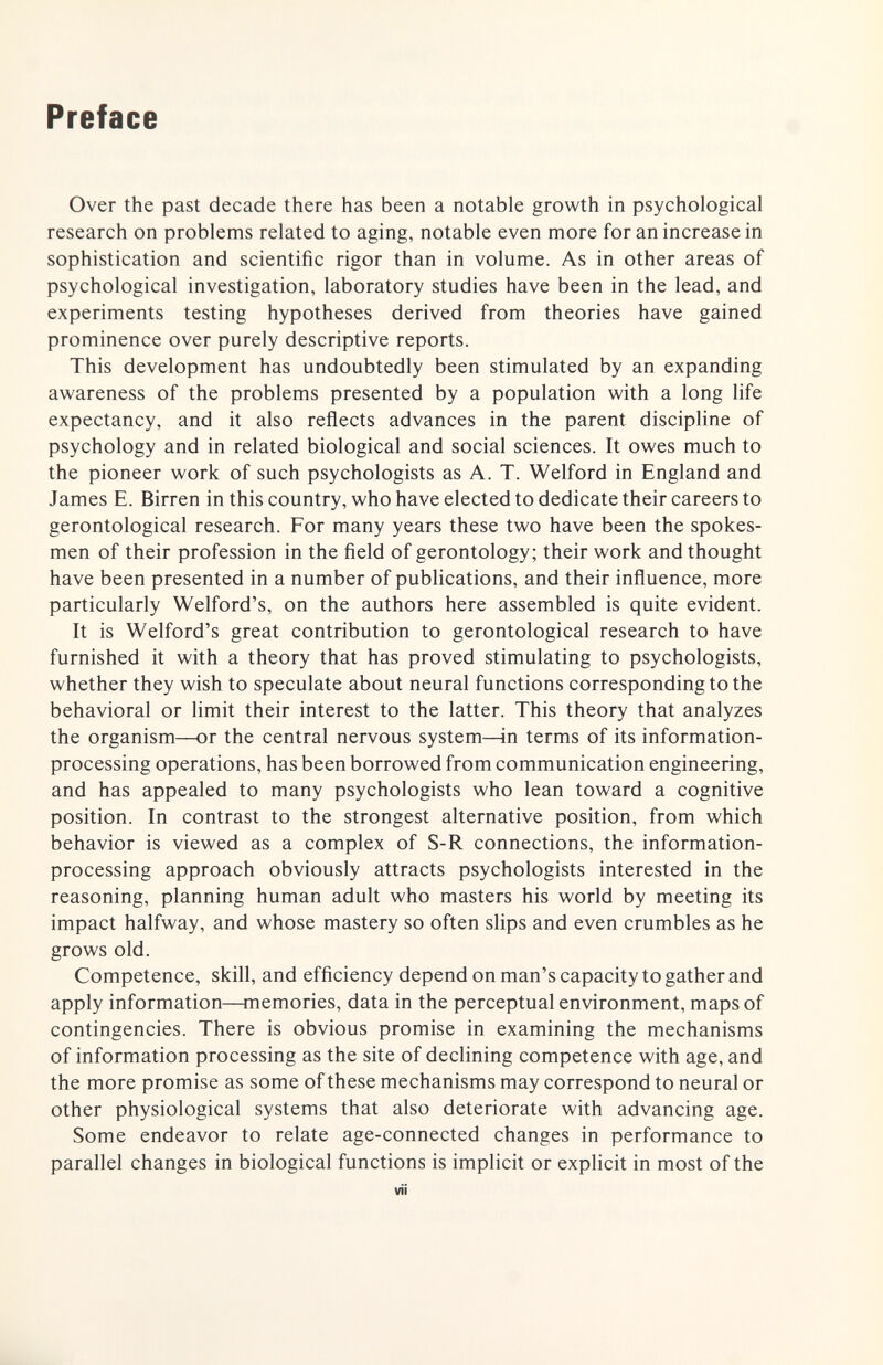 Preface Over the past decade there has been a notable growth in psychological research on problems related to aging, notable even more for an increase in sophistication and scientific rigor than in volume. As in other areas of psychological investigation, laboratory studies have been in the lead, and experiments testing hypotheses derived from theories have gained prominence over purely descriptive reports. This development has undoubtedly been stimulated by an expanding awareness of the problems presented by a population with a long life expectancy, and it also reflects advances in the parent discipline of psychology and in related biological and social sciences. It owes much to the pioneer work of such psychologists as A. T. Welford in England and James E. Birren in this country, who have elected to dedicate their careers to gerontological research. For many years these two have been the spokes¬ men of their profession in the field of gerontology; their work and thought have been presented in a number of publications, and their influence, more particularly Welford's, on the authors here assembled is quite evident. It is Welford's great contribution to gerontological research to have furnished it with a theory that has proved stimulating to psychologists, whether they wish to speculate about neural functions corresponding to the behavioral or limit their interest to the latter. This theory that analyzes the organism—or the central nervous system—in terms of its information- processing operations, has been borrowed from communication engineering, and has appealed to many psychologists who lean toward a cognitive position. In contrast to the strongest alternative position, from which behavior is viewed as a complex of S-R connections, the information- processing approach obviously attracts psychologists interested in the reasoning, planning human adult who masters his world by meeting its impact halfway, and whose mastery so often slips and even crumbles as he grows old. Competence, skill, and efficiency depend on man's capacity to gather and apply information—memories, data in the perceptual environment, maps of contingencies. There is obvious promise in examining the mechanisms of information processing as the site of declining competence with age, and the more promise as some of these mechanisms may correspond to neural or other physiological systems that also deteriorate with advancing age. Some endeavor to relate age-connected changes in performance to parallel changes in biological functions is implicit or explicit in most of the vii