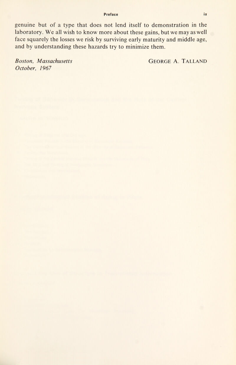 Preface ix genuine but of a type that does not lend itself to demonstration in the laboratory. We all wish to know more about these gains, but we may as well face squarely the losses we risk by surviving early maturity and middle age, and by understanding these hazards try to minimize them. Boston, Massachusetts October, 1967 George A. Talland