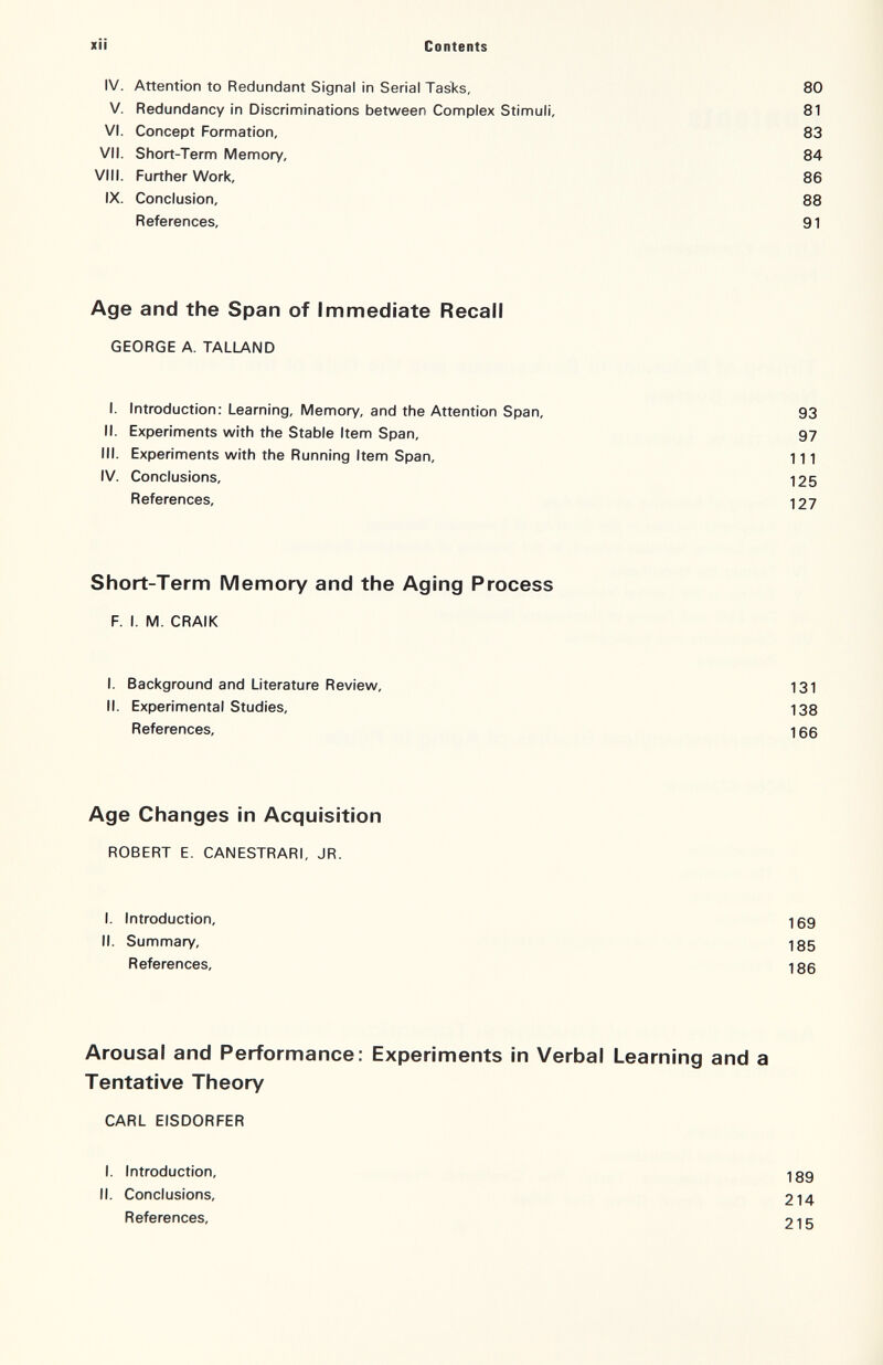 xii Contents IV. Attention to Redundant Signal in Serial Tasks, 80 V. Redundancy in Discriminations between Complex Stimuli, 81 VI. Concept Formation, 83 VII. Short-Term Memory, 84 VIII. Further Work, 86 IX. Conclusion, 88 References, 91 Age and the Span of Immediate Recall GEORGE A. TALLAND I. Introduction: Learning, Memory, and the Attention Span, 93 II. Experiments with the Stable Item Span, 97 III. Experiments with the Running Item Span, 111 IV. Conclusions, 125 References, 127 Short-Term Memory and the Aging Process F. I. M. CRAIK I. Background and Literature Review, 131 II. Experimental Studies, 138 References, 166 Age Changes in Acquisition ROBERT E. CANESTRARI, JR. I. Introduction, 169 II. Summary, 185 References, 186 Arousal and Performance: Experiments in Verbal Learning and a Tentative Theory CARL EISDORFER I. Introduction, II. Conclusions, References, 189 214 215