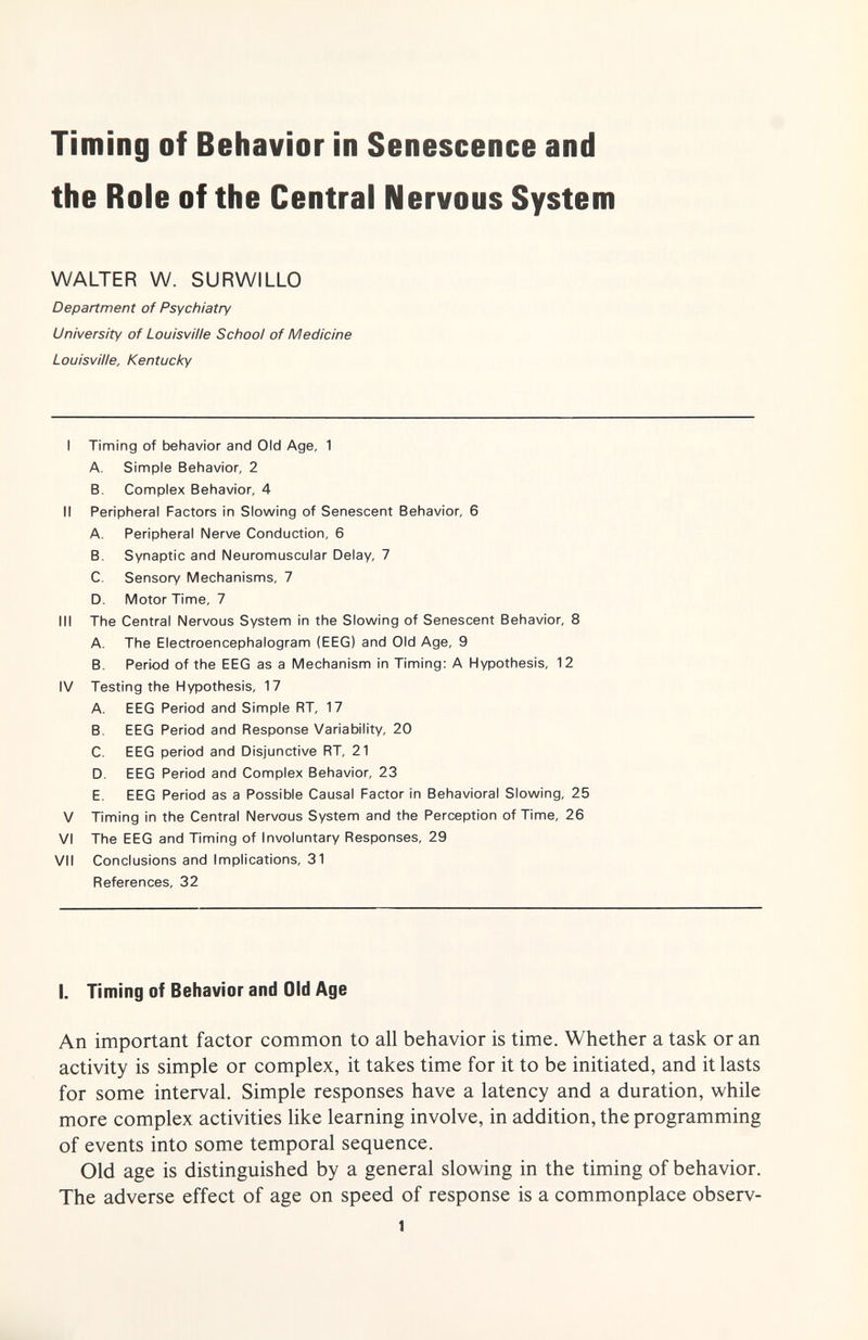 Timing of Behavior in Senescence and the Role of the Central Nervous System WALTER W. SURWILLO Department of Psychiatry University of Louisville School of Medicine Louisville, Kentucky I Timing of behavior and Old Age, 1 A. Simple Behavior, 2 B. Complex Behavior, 4 II Peripheral Factors in Slowing of Senescent Behavior, 6 A. Peripheral Nerve Conduction, 6 B. Synaptic and Neuromuscular Delay, 7 C. Sensory Mechanisms, 7 D. Motor Time, 7 III The Central Nervous System in the Slowing of Senescent Behavior, 8 A. The Electroencephalogram (EEG) and Old Age, 9 B. Period of the EEG as a Mechanism in Timing: A Hypothesis, 12 IV Testing the Hypothesis, 17 A. EEG Period and Simple RT, 17 B. EEG Period and Response Variability, 20 C. EEG period and Disjunctive RT, 21 D. EEG Period and Complex Behavior, 23 E. EEG Period as a Possible Causal Factor in Behavioral Slowing, 25 V Timing in the Central Nervous System and the Perception of Time, 26 VI The EEG and Timing of Involuntary Responses, 29 VII Conclusions and Implications, 31 References, 32 I. Timing of Behavior and Old Age An important factor common to all behavior is time. Whether a task or an activity is simple or complex, it takes time for it to be initiated, and it lasts for some interval. Simple responses have a latency and a duration, while more complex activities like learning involve, in addition, the programming of events into some temporal sequence. Old age is distinguished by a general slowing in the timing of behavior. The adverse effect of age on speed of response is a commonplace observ- 1