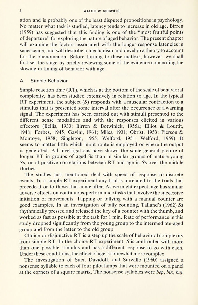 2 WALTER W. SURWILLO ation and is probably one of the least disputed propositions in psychology. No matter what task is studied, latency tends to increase in old age. Birren (1959) has suggested that this finding is one of the most fruitful points of departure for exploring the nature of aged behavior. The present chapter will examine the factors associated with the longer response latencies in senescence, and will describe a mechanism and develop a theory to account for the phenomenon. Before turning to these matters, however, we shall first set the stage by briefly reviewing some of the evidence concerning the slowing in timing of behavior with age. A. Simple Behavior Simple reaction time (RT), which is at the bottom of the scale of behavioral complexity, has been studied extensively in relation to age. In the typical RT experiment, the subject (5) responds with a muscular contraction to a stimulus that is presented some interval after the occurrence of a warning signal. The experiment has been carried out with stimuli presented to the different sense modalities and with the responses elicited in various effectors (Bellis, 1933; Birren & Botwinick, 1955a; Elliot & Louttit, 1948; Forbes, 1945; Gavini, 1961; Miles, 1931; Obrist, 1953; Pierson & Montoye, 1958; Singleton, 1955; Welford, 1951; Welford, 1959). It seems to matter little which input route is employed or where the output is generated. All investigations have shown the same general picture of longer RT in groups of aged Ss than in similar groups of mature young Ss, or of positive correlations between RT and age in Ss over the middle thirties. The studies just mentioned deal with speed of response to discrete events. In a simple RT experiment any trial is unrelated to the trials that precede it or to those that come after. As we might expect, age has similar adverse effects on continuous-performance tasks that involve the successive initiation of movements. Tapping or tallying with a manual counter are good examples. In an investigation of tally counting, Talland's (1962) Ss rhythmically pressed and released the key of a counter with the thumb, and worked as fast as possible at the task for 1 min. Rate of performance in this study dropped significantly from the young group to the intermediate-aged group and from the latter to the old group. Choice or disjunctive RT is a step up the scale of behavioral complexity from simple RT. In the choice RT experiment, S is confronted with more than one possible stimulus and has a different response to go with each. Under these conditions, the effect of age is somewhat more complex. The investigation of Suci, Davidoff, and Surwillo (1960) assigned a nonsense syllable to each of four pilot lamps that were mounted on a panel at the corners of a square matrix. The nonsense syllables were bep, bix, buj.