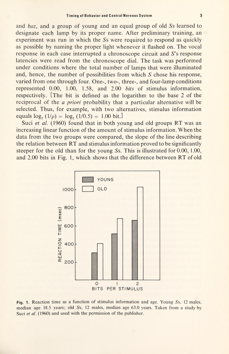 Timing of Behavior and Central Nervous System 3 and boz, and a group of young and an equal group of old 5*8 learned to designate each lamp by its proper name. After preliminary training, an experiment was run in which the Ss were required to respond as quickly as possible by naming the proper light whenever it flashed on. The vocal response in each case interrupted a chronoscope circuit and 5s response latencies were read from the chronoscope dial. The task was performed under conditions where the total number of lamps that were illuminated and, hence, the number of possibilities from which S chose his response, varied from one through four. One-, two-, three-, and four-lamp conditions represented 0.00, 1.00, 1.58, and 2.00 bits of stimulus information, respectively. [The bit is defined as the logarithm to the base 2 of the reciprocal of the a priori probability that a particular alternative will be selected. Thus, for example, with two alternatives, stimulus information equals logz (1/p) = log2 (1/0.5) = 1.00 bit.] Suci et al. (1960) found that in both young and old groups RT was an increasing linear function of the amount of stimulus information. When the data from the two groups were compared, the slope of the line describing the relation between RT and stimulus information proved to be significantly steeper for the old than for the young Ss. This is illustrated for 0.00,1.00, and 2.00 bits in Fig. 1, which shows that the difference between RT of old 1000 800 Ш 600 9. 400 о < ш a. 200 0 I 2 BITS PER STIMULUS Fig. 1. Reaction time as a function of stimulus information and age. Young S%, 12 males, median age 18.5 years; old 5s, 12 males, median age 63.0 years. Taken from a study by Suci et al. (1960) and used with the permission of the publisher.