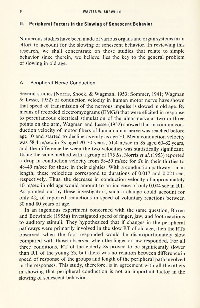 6 WALTER W. SURWILLO II. Peripheral Factors in the Slowing of Senescent Behavior Numerous studies have been made of various organs and organ systems in an effort to account for the slowing of senescent behavior. In reviewing this research, we shall concentrate on those studies that relate to simple behavior since therein, we believe, lies the key to the general problem of slowing in old age. A. Peripheral Nerve Conduction Several studies (Norris, Shock, & Wagman, 1953; Sommer, 1941; Wagman & Lesse, 1952) of conduction velocity in human motor nerve have shown that speed of transmission of the nervous impulse is slowed in old age. By means of recorded electromyograms (EMGs) that were elicited in response to percutaneous electrical stimulation of the ulnar nerve at two or three points on the arm, Wagman and Lesse (1952) showed that maximum con¬ duction velocity of motor fibers of human ulnar nerve was reached before age 10 and started to decline as early as age 50. Mean conduction velocity was 58.4 m/sec in Ss aged 20-30 years, 51.4 m/sec in ¿'s aged 60-82 years, and the difference between the two velocities was statistically significant. Using the same method with a group of 175 5's, Norris et al. (1953) reported a drop in conduction velocity from 58-59 m/sec for Ss in their thirties to 48-49 m/sec for those in their eighties. With a conduction pathway 1 min length, these velocities correspond to durations of 0.017 and 0.021 sec, respectively. Thus, the decrease in conduction velocity of approximately 10 m/sec in old age would amount to an increase of only 0.004 sec in RT. As pointed out by these investigators, such a change could account for only 4% of reported reductions in speed of voluntary reactions between 30 and 80 years of age. In an ingenious experiment concerned with the same question, Birren and Botwinick (1955a) investigated speed of finger, jaw, and foot reactions to auditory stimuli. They hypothesized that if changes in the peripheral pathways were primarily involved in the slow RT of old age, then the RTs observed when the foot responded would be disproportionately slow compared with those observed when the finger or jaw responded. For all three conditions, RT of the elderly Ss proved to be significantly slower than RT of the young Ss, but there was no relation between difference in speed of response of the groups and length of the peripheral path involved in the responses. This study, therefore, is in agreement with all the others in showing that peripheral conduction is not an important factor in the slowing of senescent behavior.