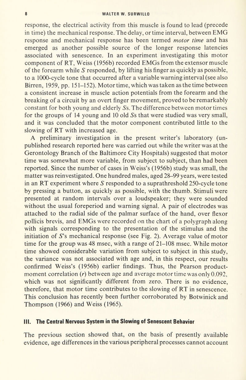 8 WALTER W. SURWILLO response, the electrical activity from this muscle is found to lead (precede in time) the mechanical response. The delay, or time interval, between EMG response and mechanical response has been termed motor time and has emerged as another possible source of the longer response latencies associated with senescence. In an experiment investigating this motor component of RT, Weiss (1956b) recorded EMGs from the extensor muscle of the forearm while S responded, by lifting his finger as quickly as possible, to a 1000-cycle tone that occurred after a variable warning interval (see also Birren, 1959, pp. 151-152). Motor time, which was taken as the time between a consistent increase in muscle action potentials from the forearm and the breaking of a circuit by an overt finger movement, proved to be remarkably constant for both young and elderly 5's. The difference between motor times for the groups of 14 young and 10 old ^s that were studied was very small, and it was concluded that the motor component contributed little to the slowing of RT with increased age. A preliminary investigation in the present writer's laboratory (un¬ published research reported here was carried out while the writer was at the Gerontology Branch of the Baltimore City Hospitals) suggested that motor time was somewhat more variable, from subject to subject, than had been reported. Since the number of cases in Weiss's (1956b) study was small, the matter was reinvestigated. One hundred males, aged 28-99 years, were tested in an RT experiment where S responded to a suprathreshold 250-cycle tone by pressing a button, as quickly as possible, with the thumb. Stimuli were presented at random intervals over a loudspeaker; they were sounded without the usual foreperiod and warning signal. A pair of electrodes was attached to the radial side of the palmar surface of the hand, over flexor polHcis brevis, and EMGs were recorded on the chart of a polygraph along with signals corresponding to the presentation of the stimulus and the initiation of 5s mechanical response (see Fig. 2). Average value of motor time for the group was 48 msec, with a range of 21-108 msec. While motor time showed considerable variation from subject to subject in this study, the variance was not associated with age and, in this respect, our results confirmed Weiss's (1956b) earlier findings. Thus, the Pearson product- moment correlation (r) between age and average motor time was only 0.092, which was not significantly different from zero. There is no evidence, therefore, that motor time contributes to the slowing of RT in senescence. This conclusion has recently been further corroborated by Botwinick and Thompson (1966) and Weiss (1965). III. The Central Nervous System in the Slowing of Senescent Behavior The previous section showed that, on the basis of presently available evidence, age differences in the various peripheral processes cannot account