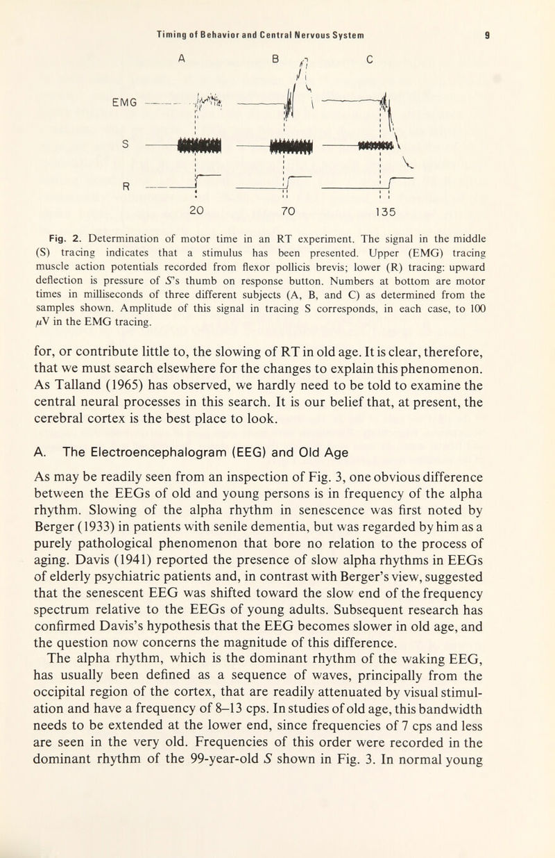 Timing of Behavior and Central Nervous System 9 A EMG -/fjÄ S ШШММ 20 Fig. 2. Determination of motor time in an RT experiment. The signal in the middle (S) tracing indicates that a stimulus has been presented. Upper (EMG) tracing muscle action potentials recorded from flexor pollicis brevis; lower (R) tracing; upward deflection is pressure of 5's thumb on response button. Numbers at bottom are motor times in milliseconds of three different subjects (A, B, and C) as determined from the samples shown. Amplitude of this signal in tracing S corresponds, in each case, to 100 (UV in the EMG tracing. for, or contribute little to, the slowing of RT in old age. It is clear, therefore, that we must search elsewhere for the changes to explain this phenomenon. As Talland (1965) has observed, we hardly need to be told to examine the central neural processes in this search. It is our belief that, at present, the cerebral cortex is the best place to look. A. The Electroencephalogram (EEG) and Old Age As may be readily seen from an inspection of Fig. 3, one obvious difference between the EEGs of old and young persons is in frequency of the alpha rhythm. Slowing of the alpha rhythm in senescence was first noted by Berger ( 1933) in patients with senile dementia, but was regarded by him as a purely pathological phenomenon that bore no relation to the process of aging. Davis (1941) reported the presence of slow alpha rhythms in EEGs of elderly psychiatric patients and, in contrast with Berger's view, suggested that the senescent EEG was shifted toward the slow end of the frequency spectrum relative to the EEGs of young adults. Subsequent research has confirmed Davis's hypothesis that the EEG becomes slower in old age, and the question now concerns the magnitude of this difference. The alpha rhythm, which is the dominant rhythm of the waking EEG, has usually been defined as a sequence of waves, principally from the occipital region of the cortex, that are readily attenuated by visual stimul¬ ation and have a frequency of 8-13 cps. In studies of old age, this bandwidth needs to be extended at the lower end, since frequencies of 7 cps and less are seen in the very old. Frequencies of this order were recorded in the dominant rhythm of the 99-year-old S shown in Fig. 3. In normal young В л'-' i jjJjàAàà^^ ШШШ\ i ' Ч I I V 'J 70 135