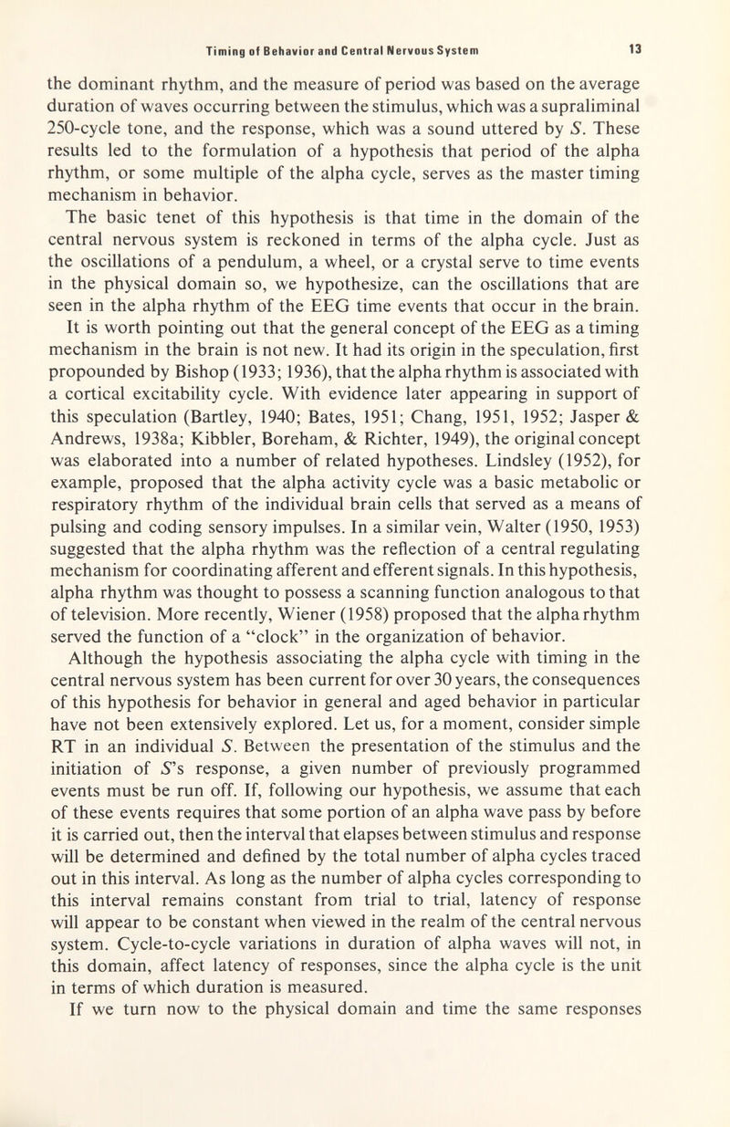 Timing of Behavior and Central Nervous System 13 the dominant rhythm, and the measure of period was based on the average duration of waves occurring between the stimulus, which was a suprahminal 250-cycle tone, and the response, which was a sound uttered by S. These results led to the formulation of a hypothesis that period of the alpha rhythm, or some multiple of the alpha cycle, serves as the master timing mechanism in behavior. The basic tenet of this hypothesis is that time in the domain of the central nervous system is reckoned in terms of the alpha cycle. Just as the oscillations of a pendulum, a wheel, or a crystal serve to time events in the physical domain so, we hypothesize, can the oscillations that are seen in the alpha rhythm of the EEG time events that occur in the brain. It is worth pointing out that the general concept of the EEG as a timing mechanism in the brain is not new. It had its origin in the speculation, first propounded by Bishop (1933; 1936), that the alpha rhythm is associated with a cortical excitability cycle. With evidence later appearing in support of this speculation (Bartley, 1940; Bates, 1951; Chang, 1951, 1952; Jasper & Andrews, 1938a; Kibbler, Boreham, & Richter, 1949), the original concept was elaborated into a number of related hypotheses. Lindsley (1952), for example, proposed that the alpha activity cycle was a basic metabolic or respiratory rhythm of the individual brain cells that served as a means of pulsing and coding sensory impulses. In a similar vein, Walter (1950, 1953) suggested that the alpha rhythm was the reflection of a central regulating mechanism for coordinating afferent and efferent signals. In this hypothesis, alpha rhythm was thought to possess a scanning function analogous to that of television. More recently, Wiener (1958) proposed that the alpha rhythm served the function of a clock in the organization of behavior. Although the hypothesis associating the alpha cycle with timing in the central nervous system has been current for over 30 years, the consequences of this hypothesis for behavior in general and aged behavior in particular have not been extensively explored. Let us, for a moment, consider simple RT in an individual S. Between the presentation of the stimulus and the initiation of 5s response, a given number of previously programmed events must be run off. If, following our hypothesis, we assume that each of these events requires that some portion of an alpha wave pass by before it is carried out, then the interval that elapses between stimulus and response will be determined and defined by the total number of alpha cycles traced out in this interval. As long as the number of alpha cycles corresponding to this interval remains constant from trial to trial, latency of response will appear to be constant when viewed in the realm of the central nervous system. Cycle-to-cycle variations in duration of alpha waves will not, in this domain, affect latency of responses, since the alpha cycle is the unit in terms of which duration is measured. If we turn now to the physical domain and time the same responses