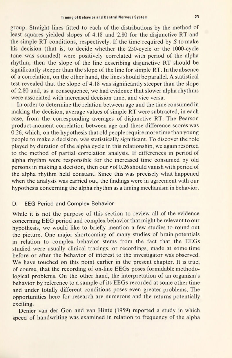 Ti ming of Behavior and Central Nervous System 23 group. Straight lines fitted to each of the distributions by the method of least squares yielded slopes of 4.18 and 2.80 for the disjunctive RT and the simple RT conditions, respectively. If the time required by S to make his decision (that is, to decide whether the 250-cycle or the lOOO-cycle tone was sounded) were positively correlated with period of the alpha rhythm, then the slope of the line describing disjunctive RT should be significantly steeper than the slope of the line for simple RT. In the absence of a correlation, on the other hand, the lines should be parallel. A statistical test revealed that the slope of 4.18 was significantly steeper than the slope of 2.80 and, as a consequence, we had evidence that slower alpha rhythms were associated with increased decision time, and vice versa. In order to determine the relation between age and the time consumed in making the decision, average values of simple RT were subtracted, in each case, from the corresponding averages of disjunctive RT. The Pearson product-moment correlation between age and these difference scores was 0.26, which, on the hypothesis that old people require more time than young people to make a decision, was statistically significant. To discover the role played by duration of the alpha cycle in this relationship, we again resorted to the method of partial correlation analysis. If differences in period of alpha rhythm were responsible for the increased time consumed by old persons in making a decision, then our r of 0.26 should vanish with period of the alpha rhythm held constant. Since this was precisely what happened when the analysis was carried out, the findings were in agreement with our hypothesis concerning the alpha rhythm as a timing mechanism in behavior. D. EEG Period and Complex Behavior While it is not the purpose of this section to review all of the evidence concerning EEG period and complex behavior that might be relevant to our hypothesis, we would like to briefly mention a few studies to round out the picture. One major shortcoming of many studies of brain potentials in relation to complex behavior stems from the fact that the EEGs studied were usually clinical tracings, or recordings, made at some time before or after the behavior of interest to the investigator was observed. We have touched on this point earlier in the present chapter. It is true, of course, that the recording of on-line EEGs poses formidable methodo¬ logical problems. On the other hand, the interpretation of an organism's behavior by reference to a sample of its EEGs recorded at some other time and under totally different conditions poses even greater problems. The opportunities here for research are numerous and the returns potentially exciting. Denier van der Gon and van Hinte (1959) reported a study in which speed of handwriting was examined in relation to frequency of the alpha