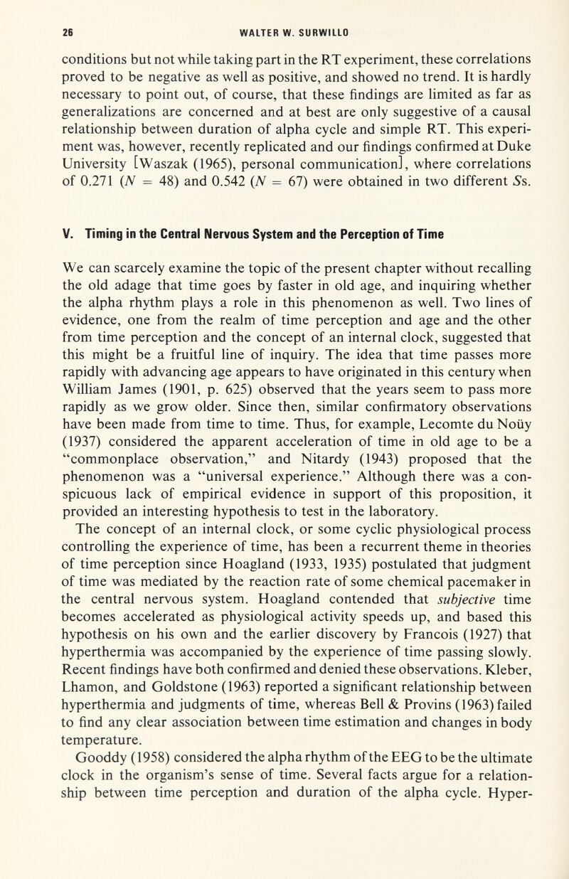 26 WALTER W. SURWILLO conditions but not while taking part in the RT experiment, these correlations proved to be negative as well as positive, and showed no trend. It is hardly necessary to point out, of course, that these findings are limited as far as generalizations are concerned and at best are only suggestive of a causal relationship between duration of alpha cycle and simple RT. This experi¬ ment was, however, recently replicated and our findings confirmed at Duke University [Waszak (1965), personal communication], where correlations of 0.271 (Л'^ = 48) and 0.542 (Л'^ = 67) were obtained in two different Ss. V. Timing in the Central Nervous System and the Perception of Time We can scarcely examine the topic of the present chapter without recalling the old adage that time goes by faster in old age, and inquiring whether the alpha rhythm plays a role in this phenomenon as well. Two lines of evidence, one from the realm of time perception and age and the other from time perception and the concept of an internal clock, suggested that this might be a fruitful line of inquiry. The idea that time passes more rapidly with advancing age appears to have originated in this century when William James (1901, p. 625) observed that the years seem to pass more rapidly as we grow older. Since then, similar confirmatory observations have been made from time to time. Thus, for example, Lecomte du Noüy (1937) considered the apparent acceleration of time in old age to be a commonplace observation, and Nitardy (1943) proposed that the phenomenon was a universal experience. Although there was a con¬ spicuous lack of empirical evidence in support of this proposition, it provided an interesting hypothesis to test in the laboratory. The concept of an internal clock, or some cyclic physiological process controlling the experience of time, has been a recurrent theme in theories of time perception since Hoagland (1933, 1935) postulated that judgment of time was mediated by the reaction rate of some chemical pacemaker in the central nervous system. Hoagland contended that subjective time becomes accelerated as physiological activity speeds up, and based this hypothesis on his own and the earlier discovery by Francois (1927) that hyperthermia was accompanied by the experience of time passing slowly. Recent findings have both confirmed and denied these observations. Kleber, Lhamon, and Goldstone (1963) reported a significant relationship between hyperthermia and judgments of time, whereas Bell & Provins (1963) failed to find any clear association between time estimation and changes in body temperature. Gooddy (1958) considered the alpha rhythm of the EEG to be the ultimate clock in the organism's sense of time. Several facts argue for a relation¬ ship between time perception and duration of the alpha cycle. Hyper-